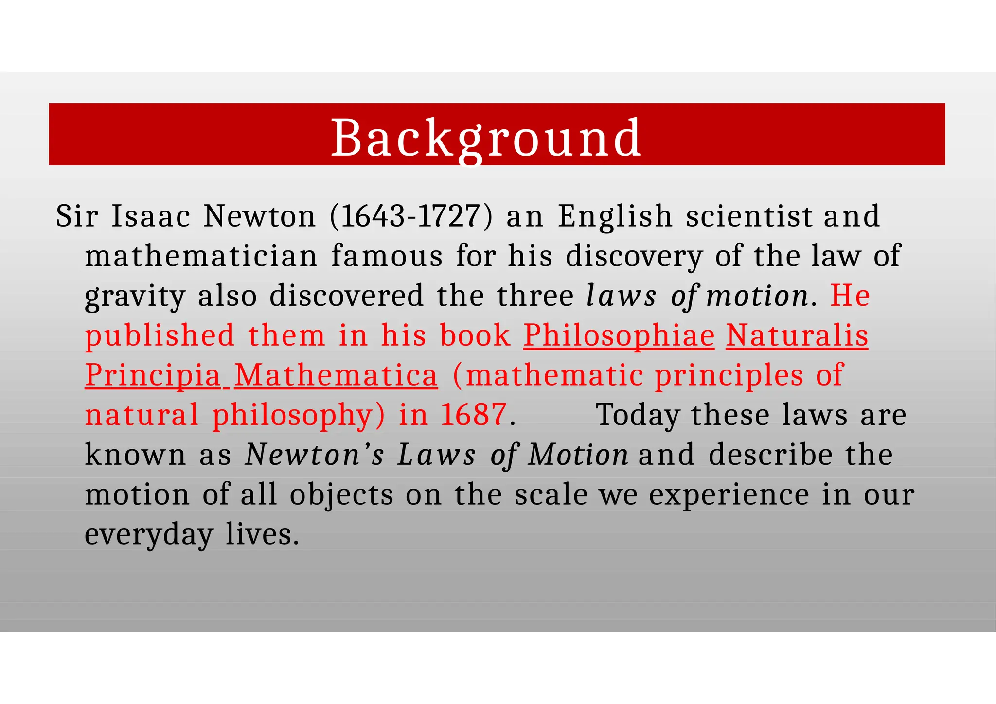 Background
Sir Isaac Newton (1643-1727) an English scientist and
mathematician famous for his discovery of the law of
gravity also discovered the three laws of motion. He
published them in his book Philosophiae Naturalis
Principia Mathematica (mathematic principles of
natural philosophy) in 1687. Today these laws are
known as Newton’s Laws of Motion and describe the
motion of all objects on the scale we experience in our
everyday lives.
 