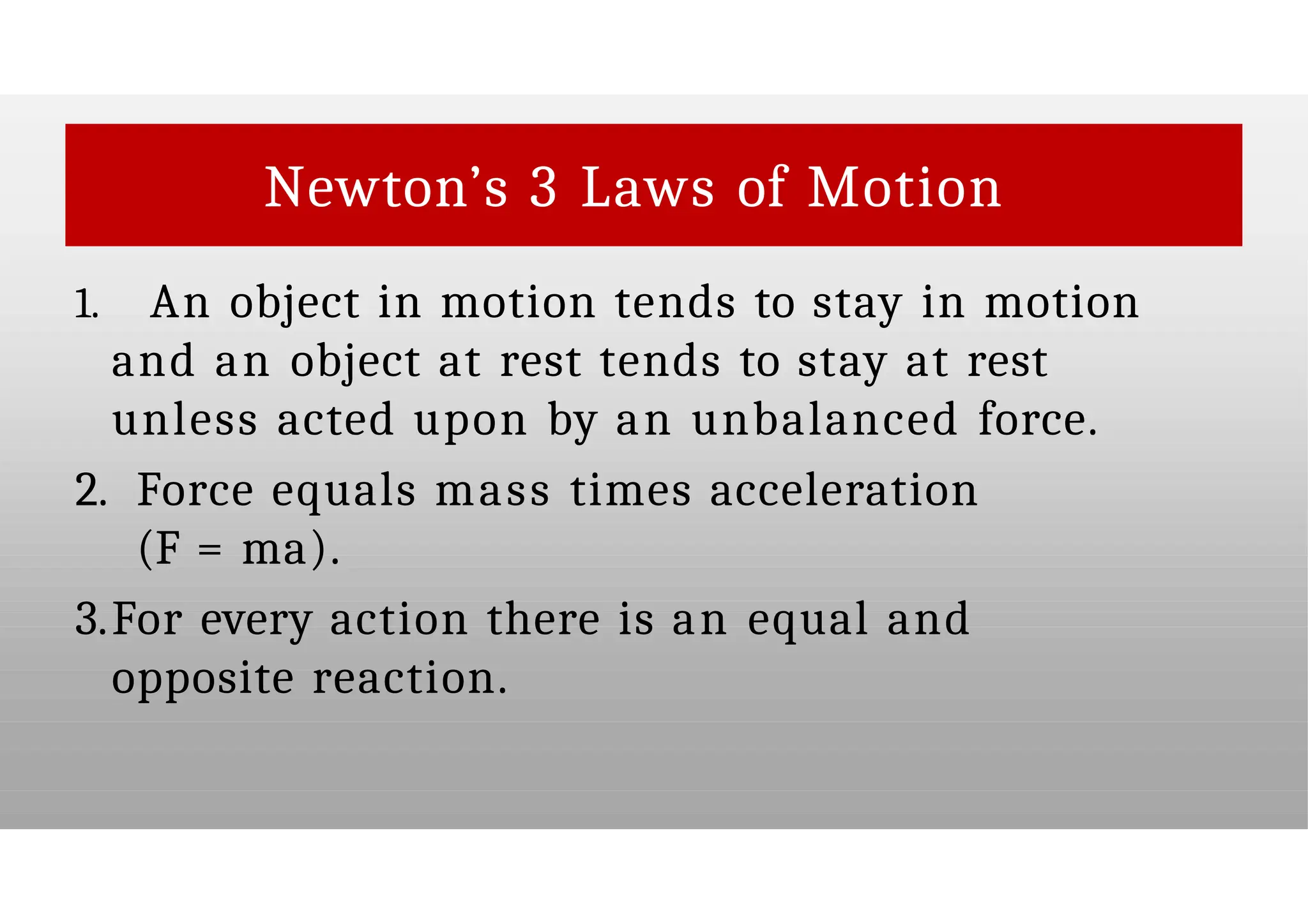 Newton’s 3 Laws of Motion
1. An object in motion tends to stay in motion
and an object at rest tends to stay at rest
unless acted upon by an unbalanced force.
2. Force equals mass times acceleration
(F = ma).
3.For every action there is an equal and
opposite reaction.
 