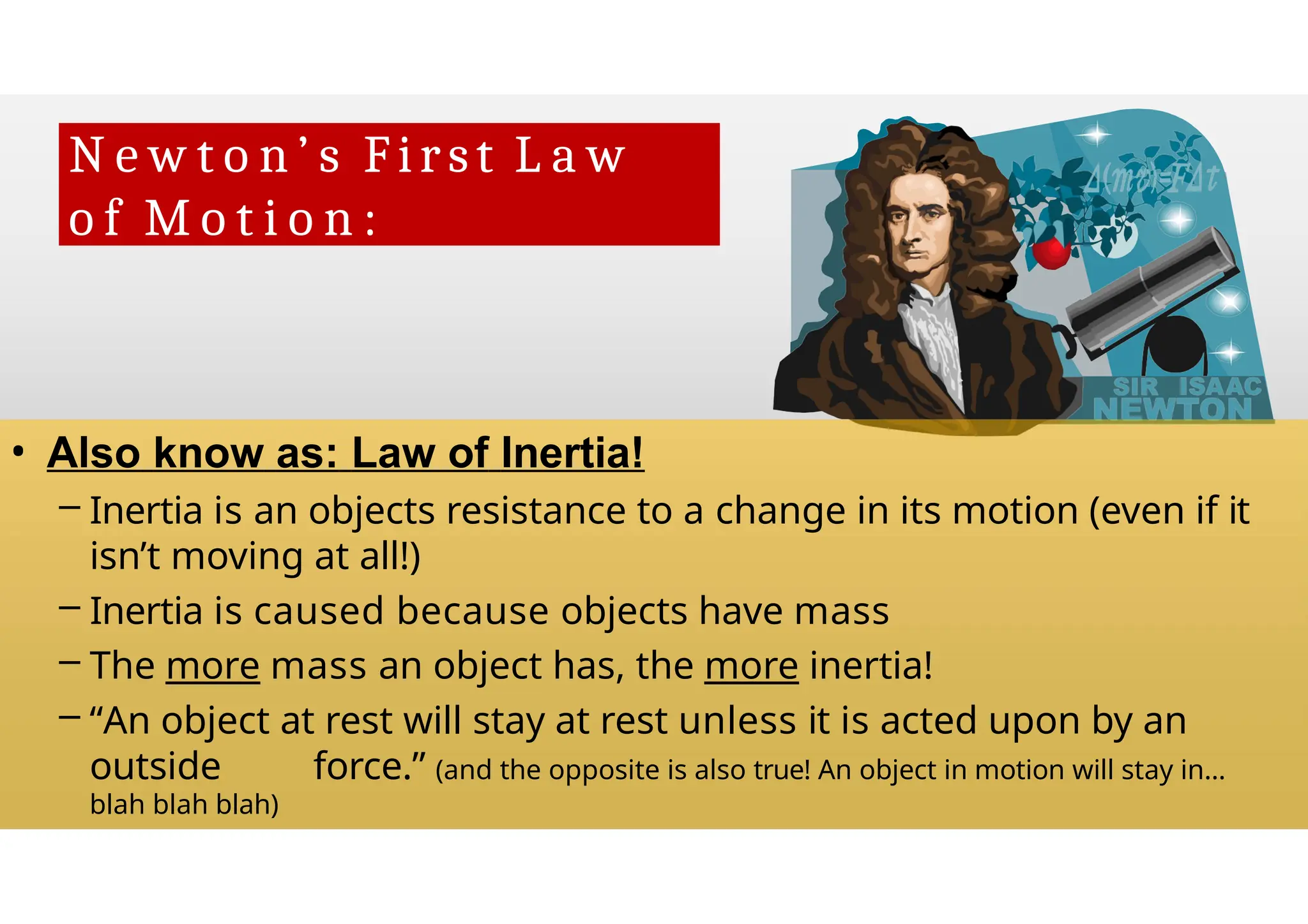 N e w t o n ’ s First L a w
o f M o t i o n :
• Also know as: Law of Inertia!
– Inertia is an objects resistance to a change in its motion (even if it
isn’t moving at all!)
– Inertia is caused because objects have mass
– The more mass an object has, the more inertia!
– “An object at rest will stay at rest unless it is acted upon by an
outside force.” (and the opposite is also true! An object in motion will stay in…
blah blah blah)
 