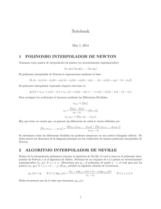 Notebook
May 1, 2014
1 POLINOMIO INTERPOLADOR DE NEWTON
Tomamos como puntos de interpolaci´on los puntos (no necesariamente equiespaciados):
(x1, y1), (x2, y2), . . . , (xn, yn)
El polinomio interpolador de Newton lo expresaremos mediante la base:
{1, (x − x1), (x − x1)(x − x2), (x − x1)(x − x2)(x − x3), . . . , (x − x1)(x − x2) · · · (x − xn)}
El polinomio interpolador expresado respecto esta base es:
pn(x) = cn+1 + cn(x − x1) + cn−1(x − x1)(x − x2) + · · · + c1(x − x1)(x − x2) · · · (x − xn)
Para averiguar los coeﬁcientes lo hacemos mediante las Diferencias Divididas:
cn+1 = f[x1]
cn =
f[x2] − f[x1]
x2 − x1
= f[x1, x2]
cn−k+1 = f[x1, x2, . . . xk+1]
Hay que tener en cuenta que, en general, las diferencias de orden k vienen deﬁnidas por:
f[xi, xi+1, . . . , xi+k] =
f[xi+1, xi+2, . . . , xi+k] − f[xi, xi+1, . . . , xi+k−1]
xi+k − xi
Si calculamos todas las diferencias divididas las podemos almacenar en una matriz triangular inferior. De
dicha matriz los elementos de la diagonal principal son los coeﬁcientes de nuestro polinomio interpolador de
Newton.
2 ALGORITMO INTERPOLADOR DE NEVILLE
Dentro de la interpolaci´on polin´omica tenemos el algoritmo de Neville, el cual se basa en el polinomio inter-
polador de Newton y en el algoritmo de Aitken. Partimos de un conjunto de n+1 puntos no necesariamente
equiespaciados (xi, yi); 0 ≤ i ≤ n. Denotemos por pi, j el polinomio de grado j − i, el cual pasa por los
puntos (xk, yk); k = i, i + 1, . . . , j. El pi j satisface la siguiente relaci´on de recurrencia:
pi, i(x) = yi 0 ≤ i ≤ npi, j(x) =
(xj − x)pi, j−1(x) + (x − xi)pi+1, j(x)
xj − xi
0 ≤ i < j ≤ n
Dicha recurrencia nos da el valor que buscamos, p0, n(x)
1
 