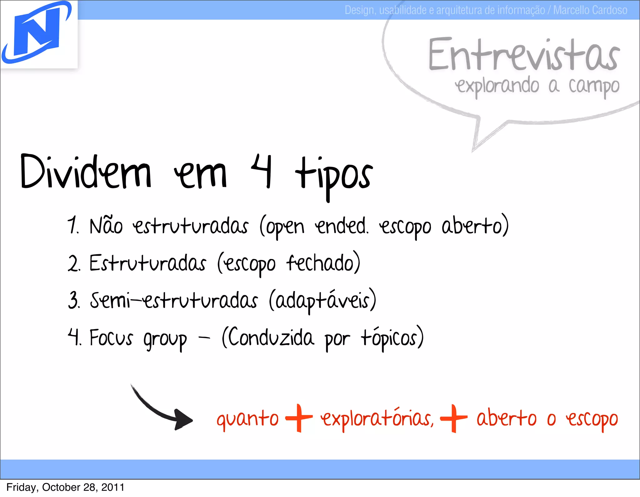 Design, usabilidade e arquitetura de informação / Marcello Cardoso



                                                              Entrevistas
                                                                    explorando a campo



  Dividem em 4 tipos
            1. Não estruturadas (open ended. escopo aberto)
            2. Estruturadas (escopo fechado)
            3. Semi-estruturadas (adaptáveis)
            4. Focus group - (Conduzida por tópicos)


                            quanto
                                     +   exploratórias,
                                                                +        aberto o escopo


Friday, October 28, 2011
 