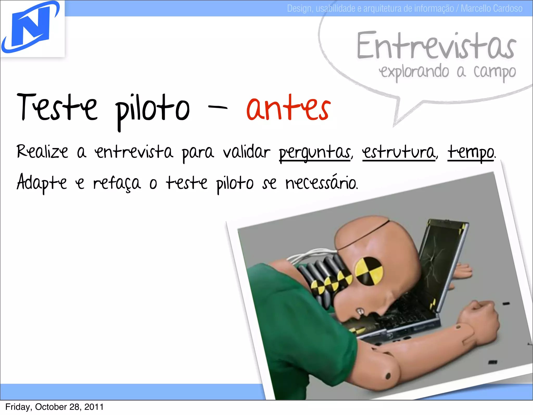 Design, usabilidade e arquitetura de informação / Marcello Cardoso



                                                        Entrevistas
                                                              explorando a campo

  Teste piloto - antes
  Realize a entrevista para validar perguntas, estrutura, tempo.
  Adapte e refaça o teste piloto se necessário.




Friday, October 28, 2011
 