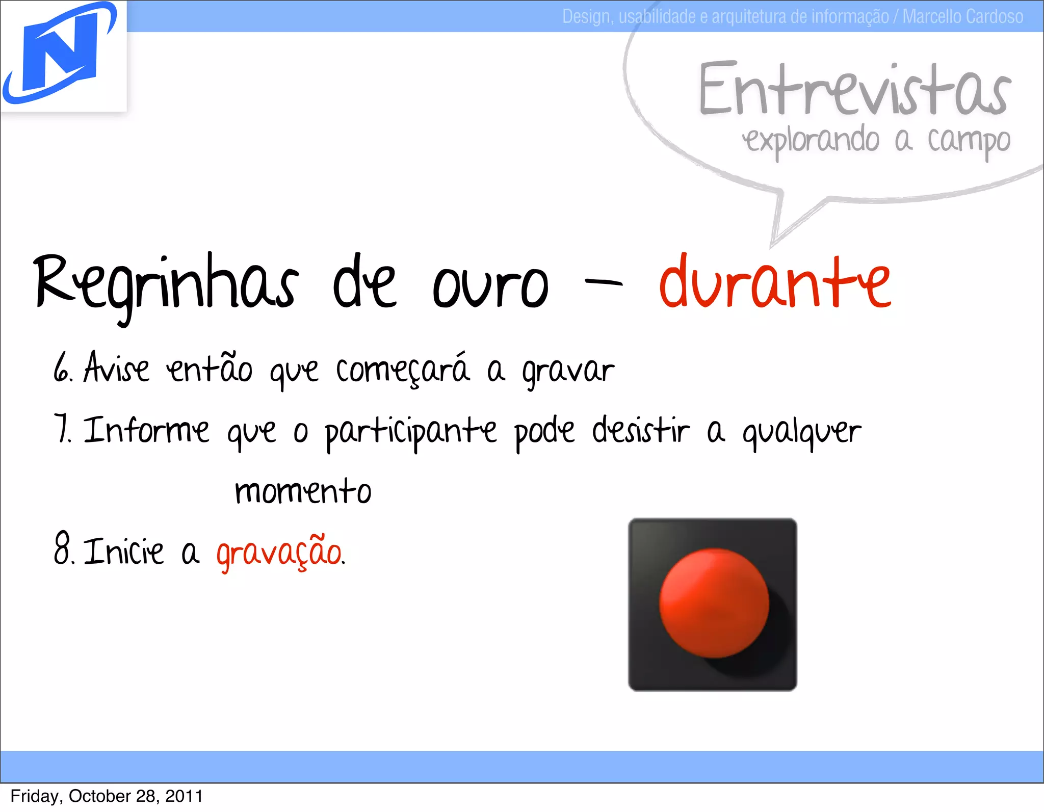 Design, usabilidade e arquitetura de informação / Marcello Cardoso



                                                         Entrevistas
                                                               explorando a campo



  Regrinhas de ouro - durante
     6. Avise então que começará a gravar
     7. Informe que o participante pode desistir a qualquer
                           momento
     8. Inicie a gravação.




Friday, October 28, 2011
 