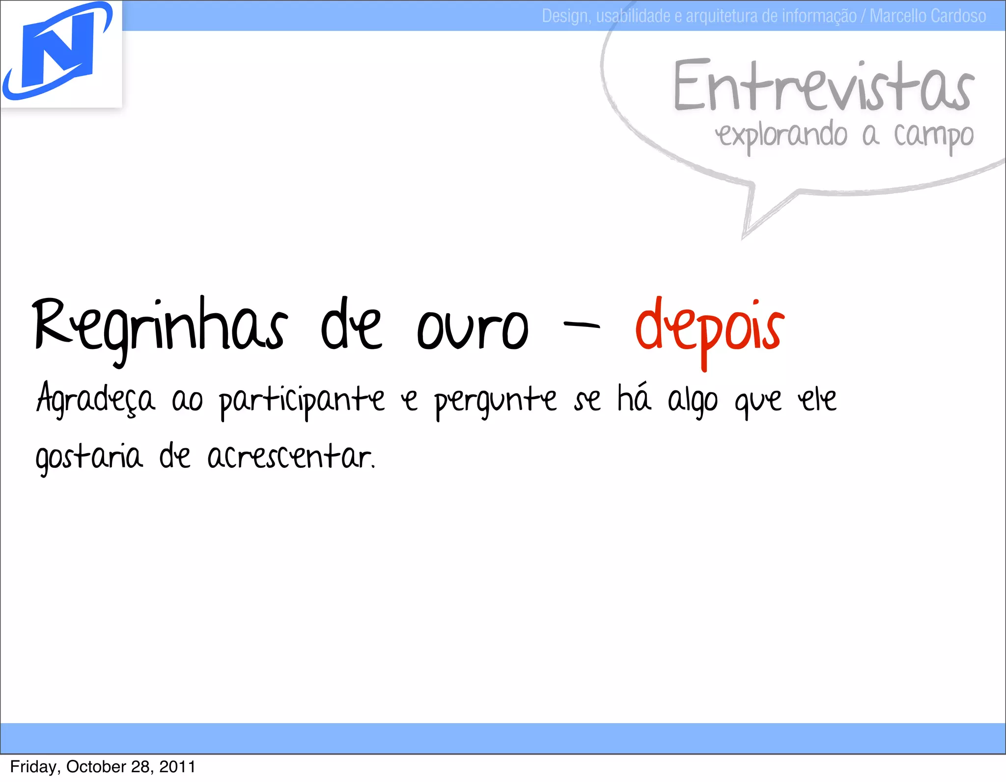Design, usabilidade e arquitetura de informação / Marcello Cardoso



                                                        Entrevistas
                                                              explorando a campo




  Regrinhas de ouro - depois
   Agradeça ao participante e pergunte se há algo que ele
   gostaria de acrescentar.




Friday, October 28, 2011
 