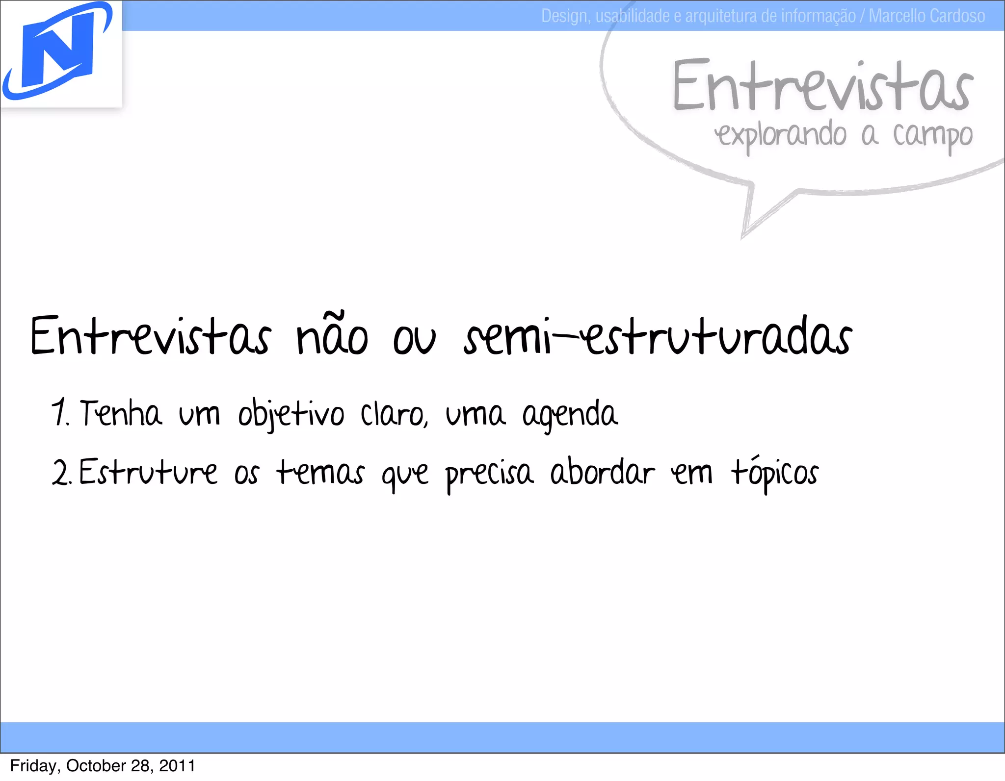 Design, usabilidade e arquitetura de informação / Marcello Cardoso



                                                         Entrevistas
                                                               explorando a campo




  Entrevistas não ou semi-estruturadas
     1. Tenha um objetivo claro, uma agenda
     2. Estruture os temas que precisa abordar em tópicos




Friday, October 28, 2011
 