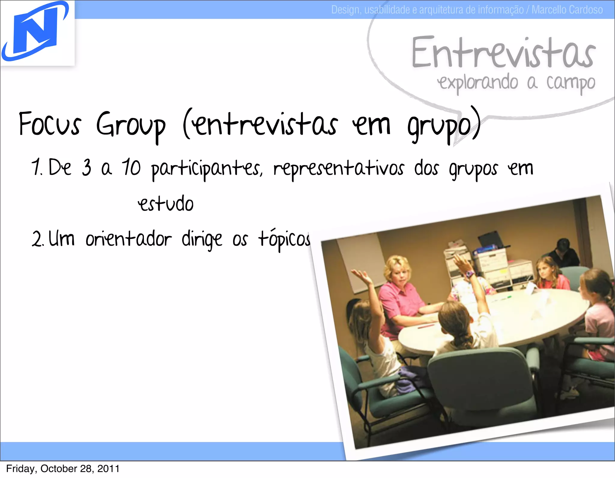 Design, usabilidade e arquitetura de informação / Marcello Cardoso



                                                            Entrevistas
                                                                  explorando a campo

  Focus Group (entrevistas em grupo)
     1. De 3 a 10 participantes, representativos dos grupos em
                           estudo
     2. Um orientador dirige os tópicos de discussão




Friday, October 28, 2011
 