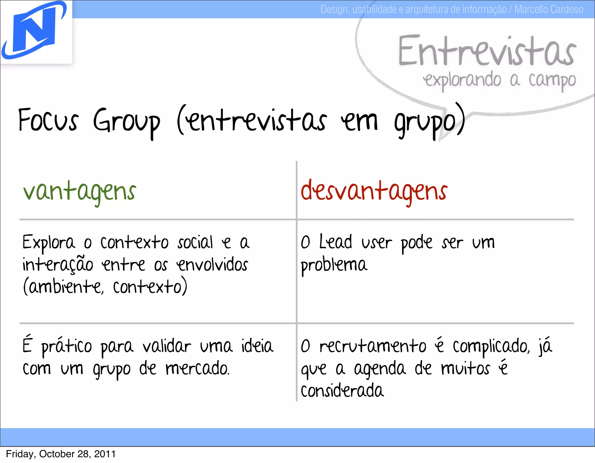 Design, usabilidade e arquitetura de informação / Marcello Cardoso



                                                           Entrevistas
                                                                 explorando a campo

  Focus Group (entrevistas em grupo)

   vantagens                          desvantagens
   Explora o contexto social e a      O Lead user pode ser um
   interação entre os envolvidos      problema
   (ambiente, contexto)


   É prático para validar uma ideia   O recrutamento é complicado, já
   com um grupo de mercado.           que a agenda de muitos é
                                      considerada


Friday, October 28, 2011
 