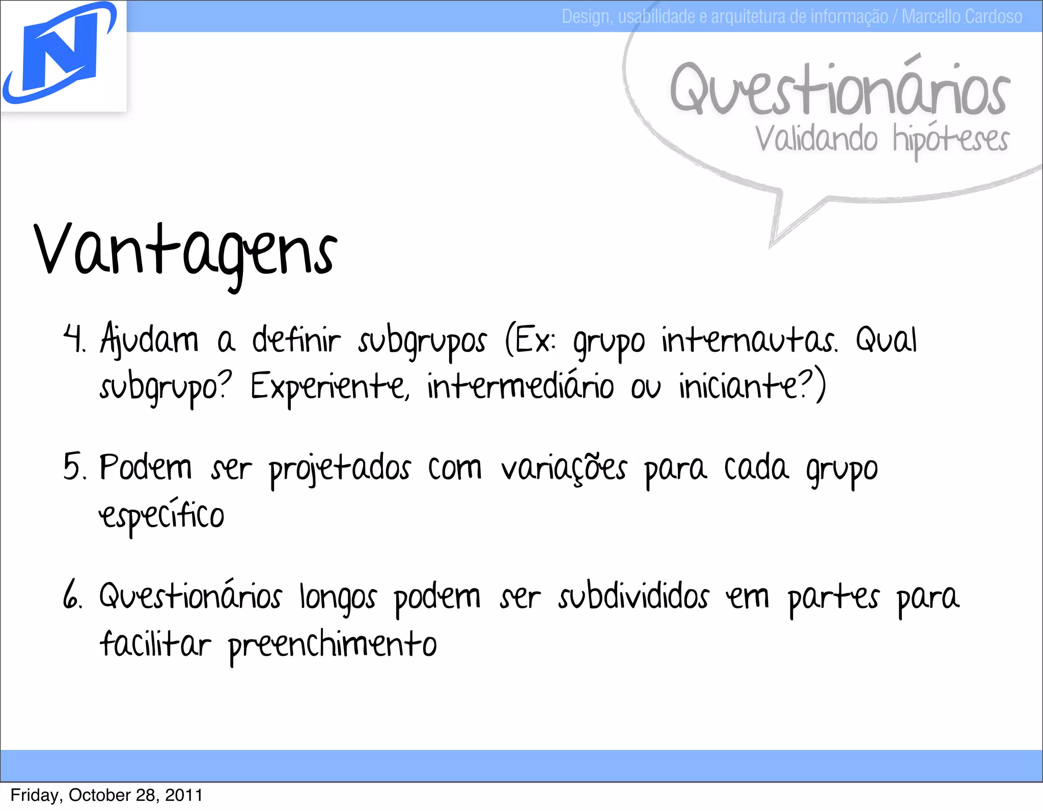 Design, usabilidade e arquitetura de informação / Marcello Cardoso



                                                      Questionários
                                                                  Validando hipóteses


  Vantagens
      4. Ajudam a definir subgrupos (Ex: grupo internautas. Qual
         subgrupo? Experiente, intermediário ou iniciante?)

      5. Podem ser projetados com variações para cada grupo
         específico

      6. Questionários longos podem ser subdivididos em partes para
         facilitar preenchimento



Friday, October 28, 2011
 