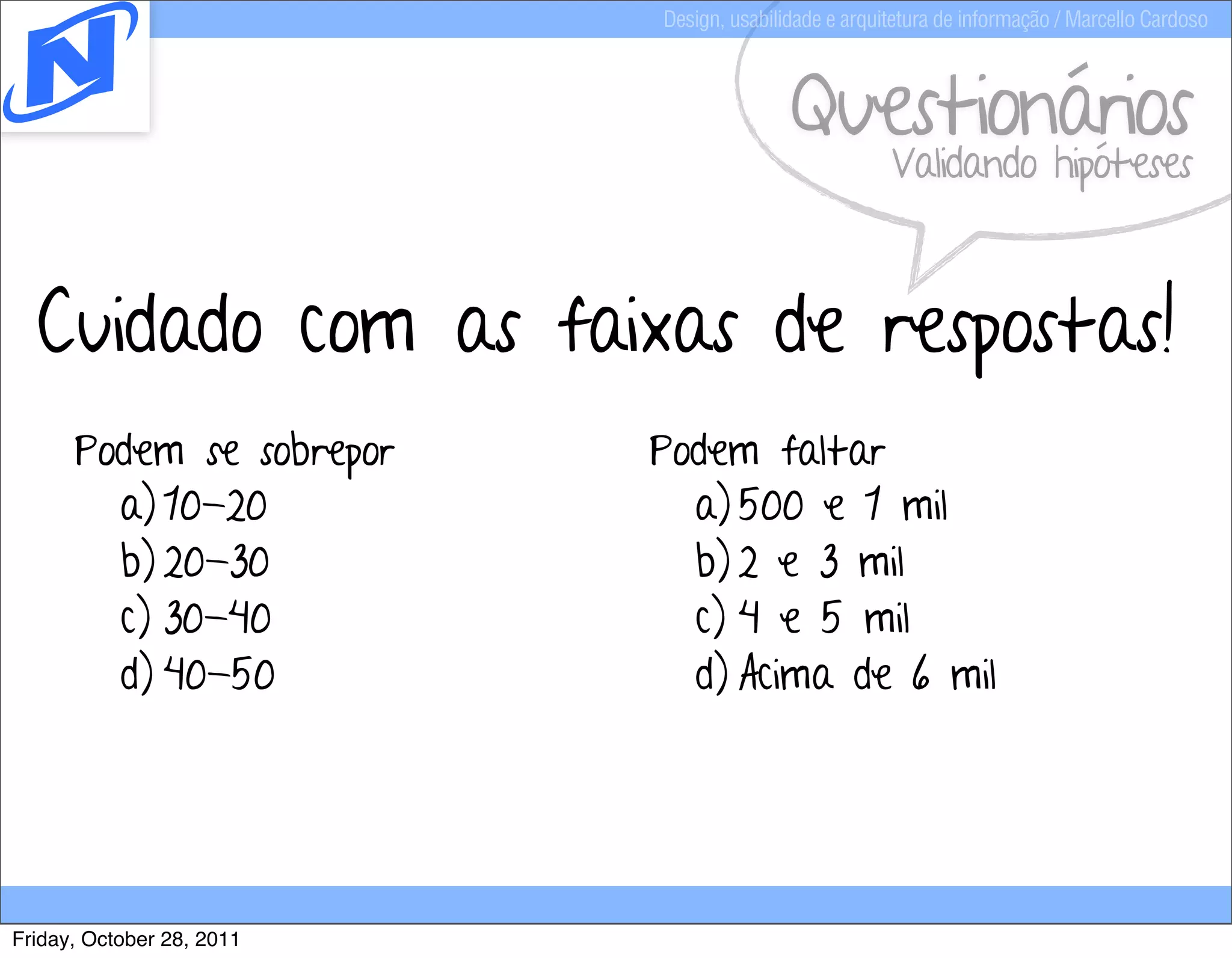 Design, usabilidade e arquitetura de informação / Marcello Cardoso



                                          Questionários
                                                      Validando hipóteses



  Cuidado com as faixas de respostas!
      Podem se sobrepor    Podem faltar
        a) 10-20             a) 500 e 1 mil
        b) 20-30             b) 2 e 3 mil
        c) 30-40             c) 4 e 5 mil
        d) 40-50             d) Acima de 6 mil




Friday, October 28, 2011
 