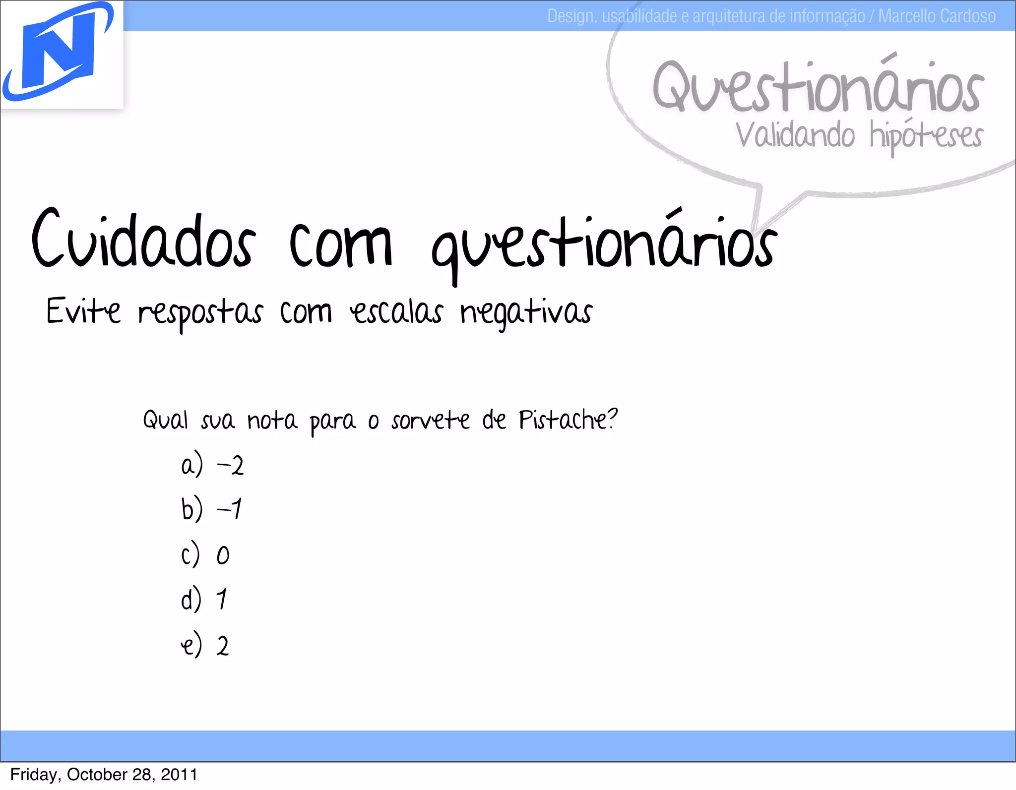 Design, usabilidade e arquitetura de informação / Marcello Cardoso



                                                                 Questionários
                                                                             Validando hipóteses


  Cuidados com questionários
    Evite respostas com escalas negativas


                Qual sua nota para o sorvete de Pistache?
                     a) -2
                     b) -1
                     c) 0
                     d) 1
                     e) 2



Friday, October 28, 2011
 
