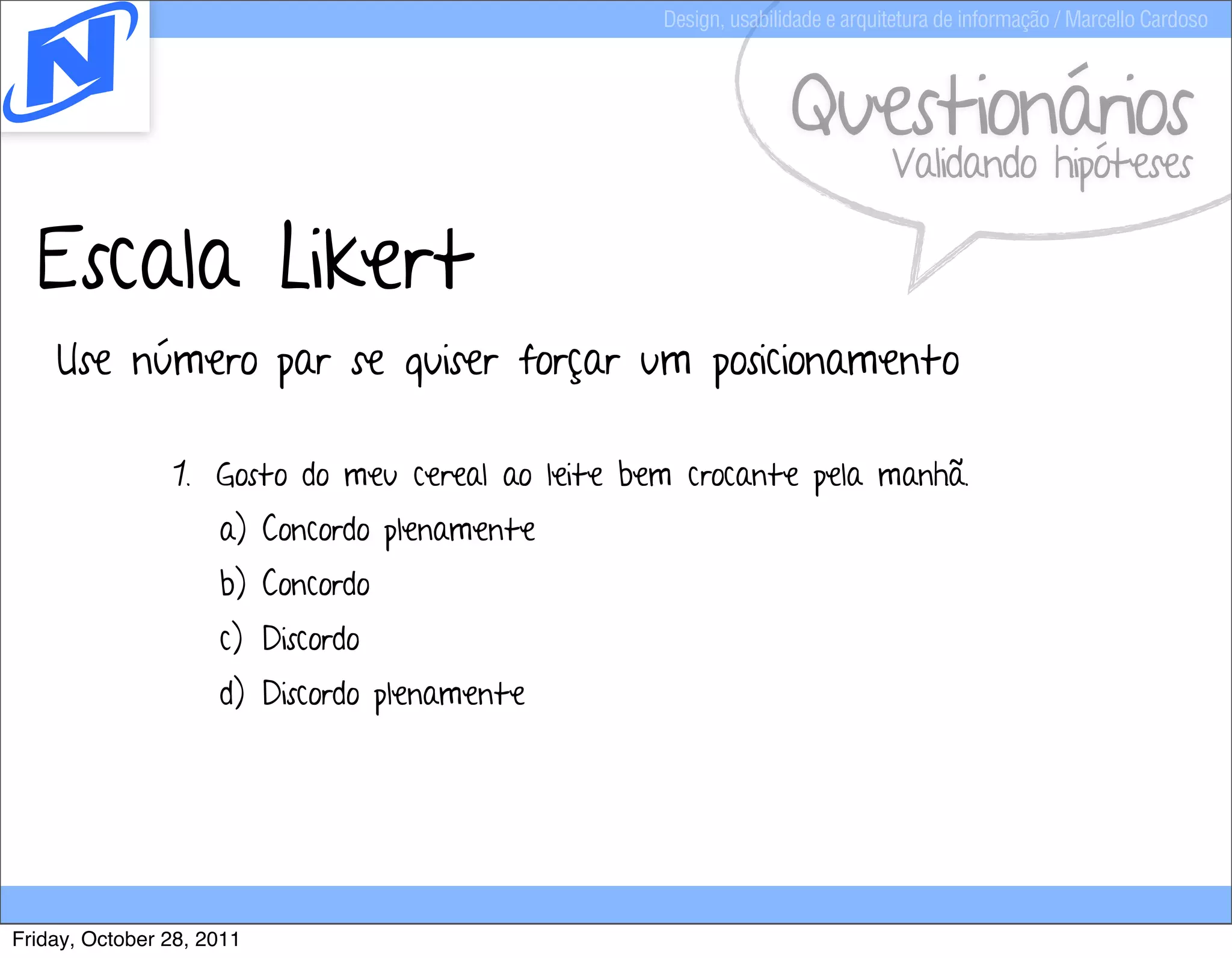 Design, usabilidade e arquitetura de informação / Marcello Cardoso



                                                                 Questionários
                                                                             Validando hipóteses

  Escala Likert
    Use número par se quiser forçar um posicionamento

                1. Gosto do meu cereal ao leite bem crocante pela manhã.
                     a) Concordo plenamente
                     b) Concordo
                     c) Discordo
                     d) Discordo plenamente




Friday, October 28, 2011
 