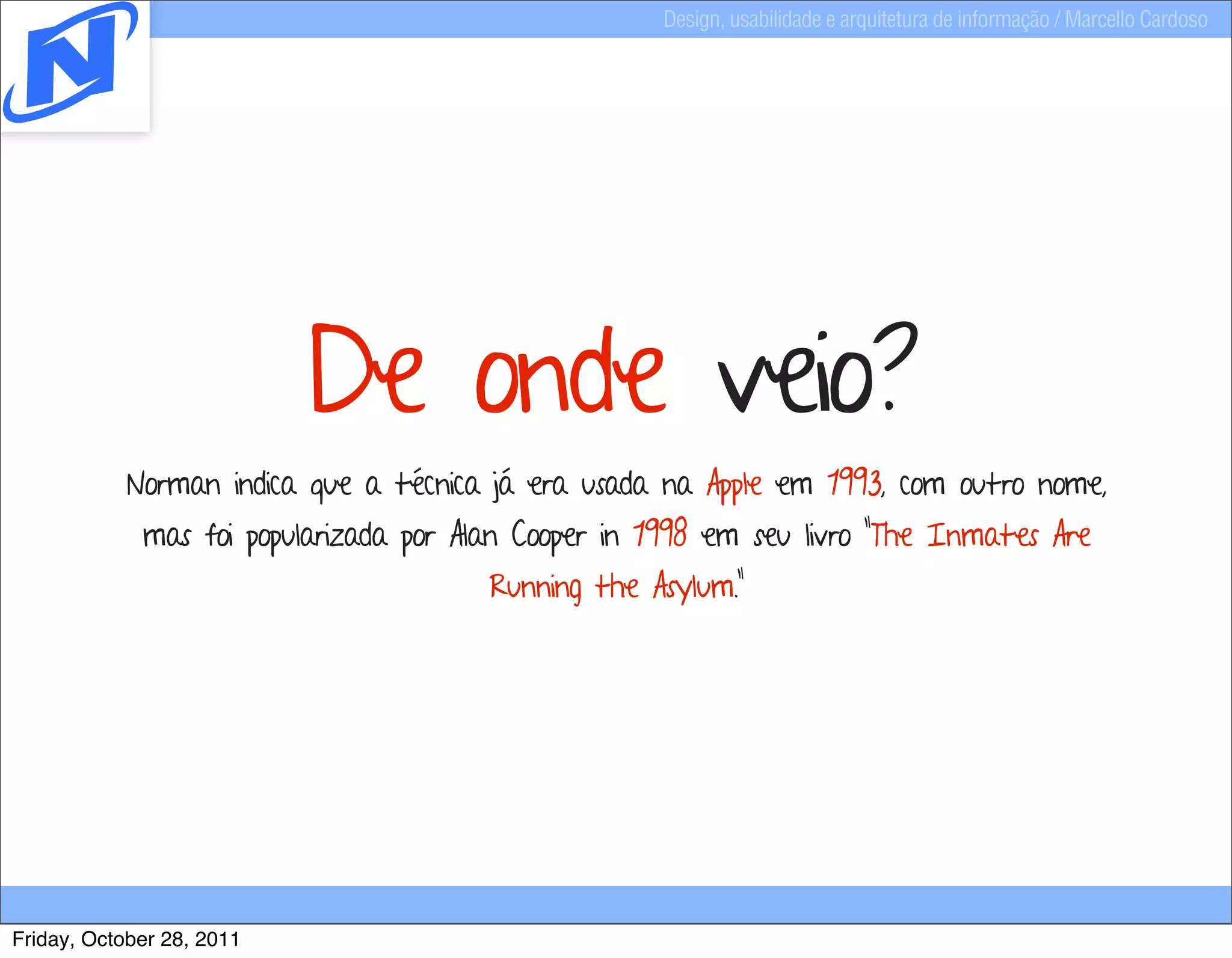 Design, usabilidade e arquitetura de informação / Marcello Cardoso




                           De onde veio?
            Norman indica que a técnica já era usada na Apple em 1993, com outro nome,
             mas foi popularizada por Alan Cooper in 1998 em seu livro "The Inmates Are
                                        Running the Asylum."




Friday, October 28, 2011
 