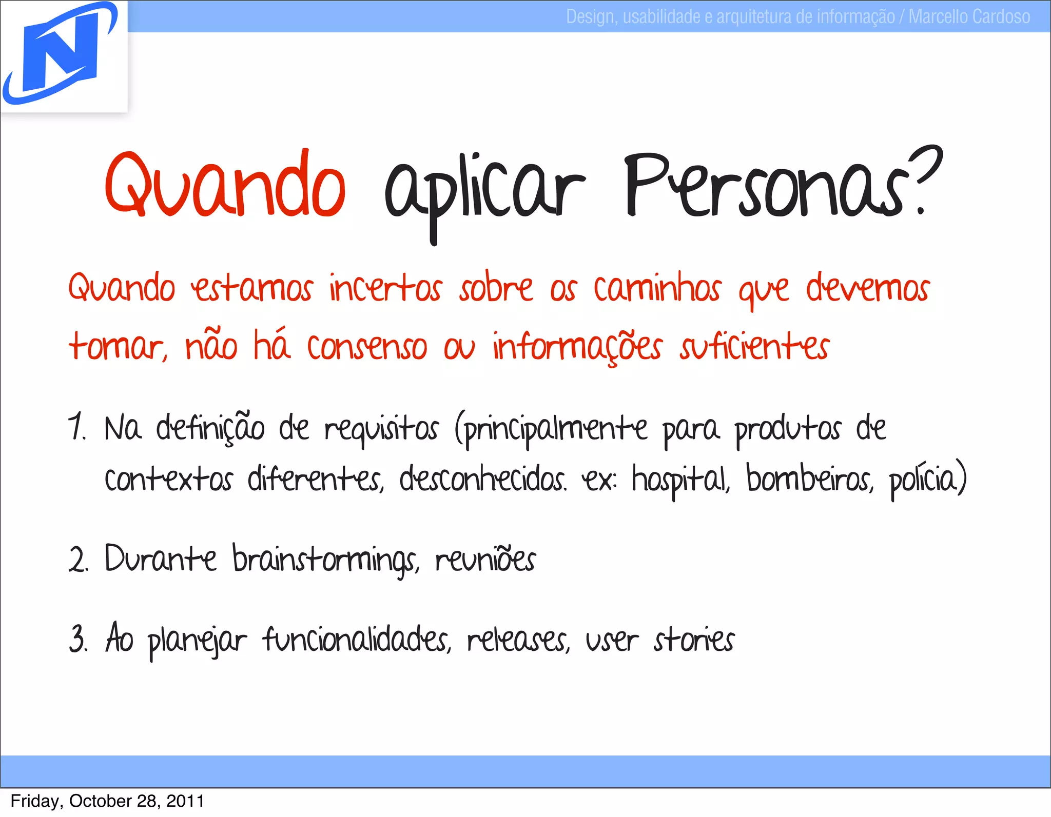 Design, usabilidade e arquitetura de informação / Marcello Cardoso




           Quando aplicar Personas?
       Quando estamos incertos sobre os caminhos que devemos
       tomar, não há consenso ou informações suficientes

       1. Na definição de requisitos (principalmente para produtos de
           contextos diferentes, desconhecidos. ex: hospital, bombeiros, polícia)

       2. Durante brainstormings, reuniões

       3. Ao planejar funcionalidades, releases, user stories



Friday, October 28, 2011
 