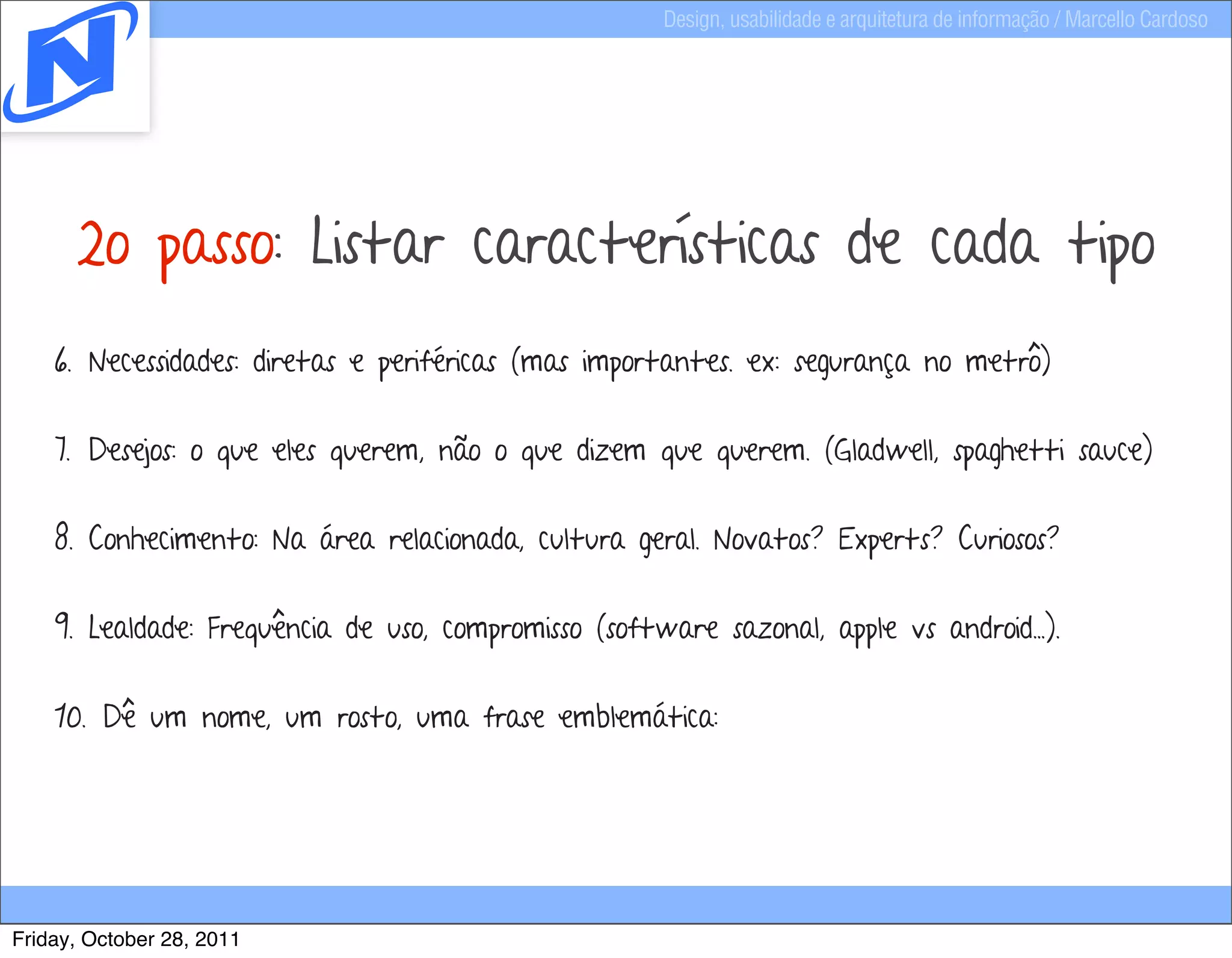 Design, usabilidade e arquitetura de informação / Marcello Cardoso




      2o passo: Listar características de cada tipo
    6. Necessidades: diretas e periféricas (mas importantes. ex: segurança no metrô)


    7. Desejos: o que eles querem, não o que dizem que querem. (Gladwell, spaghetti sauce)


    8. Conhecimento: Na área relacionada, cultura geral. Novatos? Experts? Curiosos?


    9. Lealdade: Frequência de uso, compromisso (software sazonal, apple vs android...).


    10. Dê um nome, um rosto, uma frase emblemática:




Friday, October 28, 2011
 