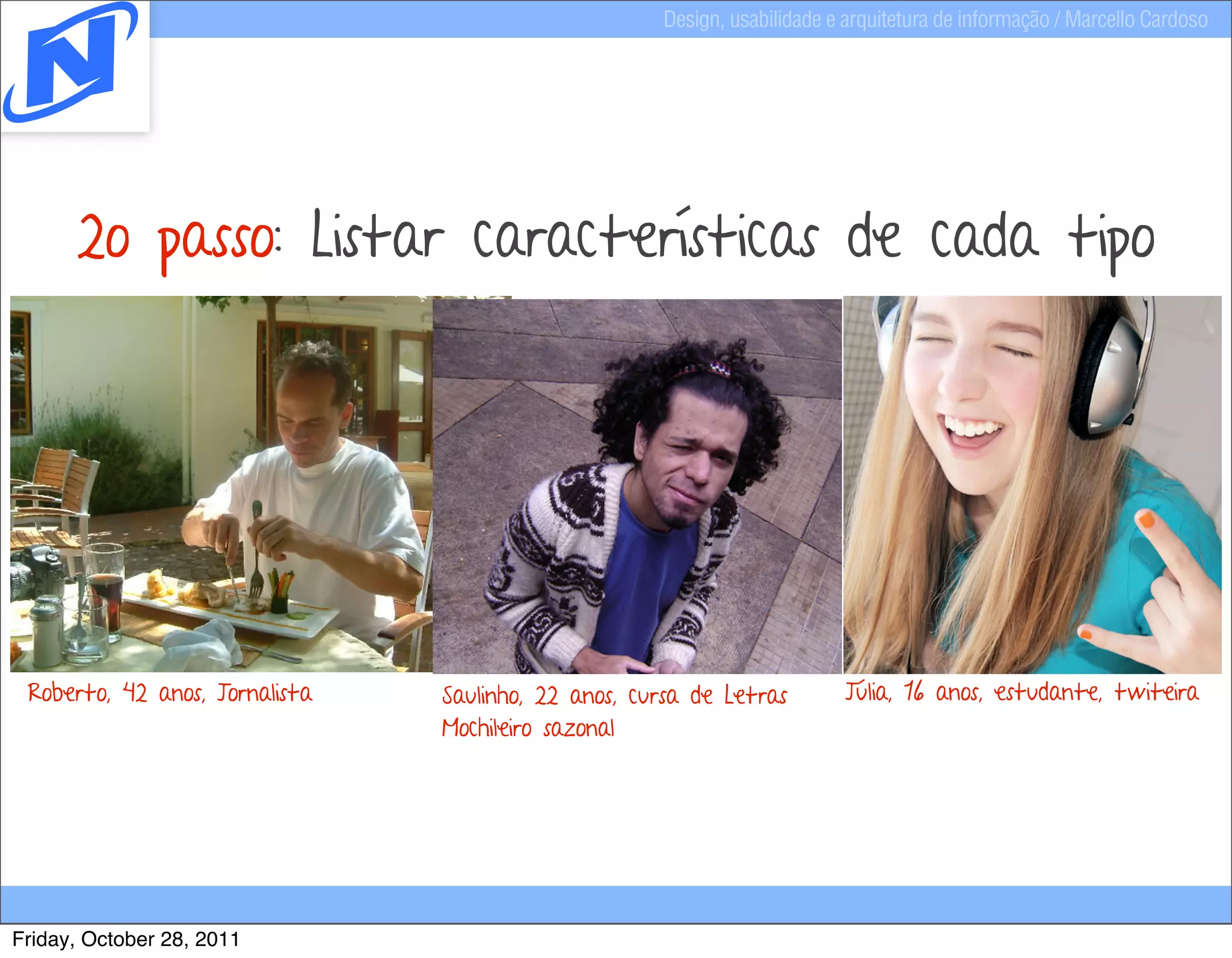 Design, usabilidade e arquitetura de informação / Marcello Cardoso




      2o passo: Listar características de cada tipo




 Roberto, 42 anos, Jornalista   Saulinho, 22 anos, cursa de Letras         Júlia, 16 anos, estudante, twiteira
                                Mochileiro sazonal




Friday, October 28, 2011
 
