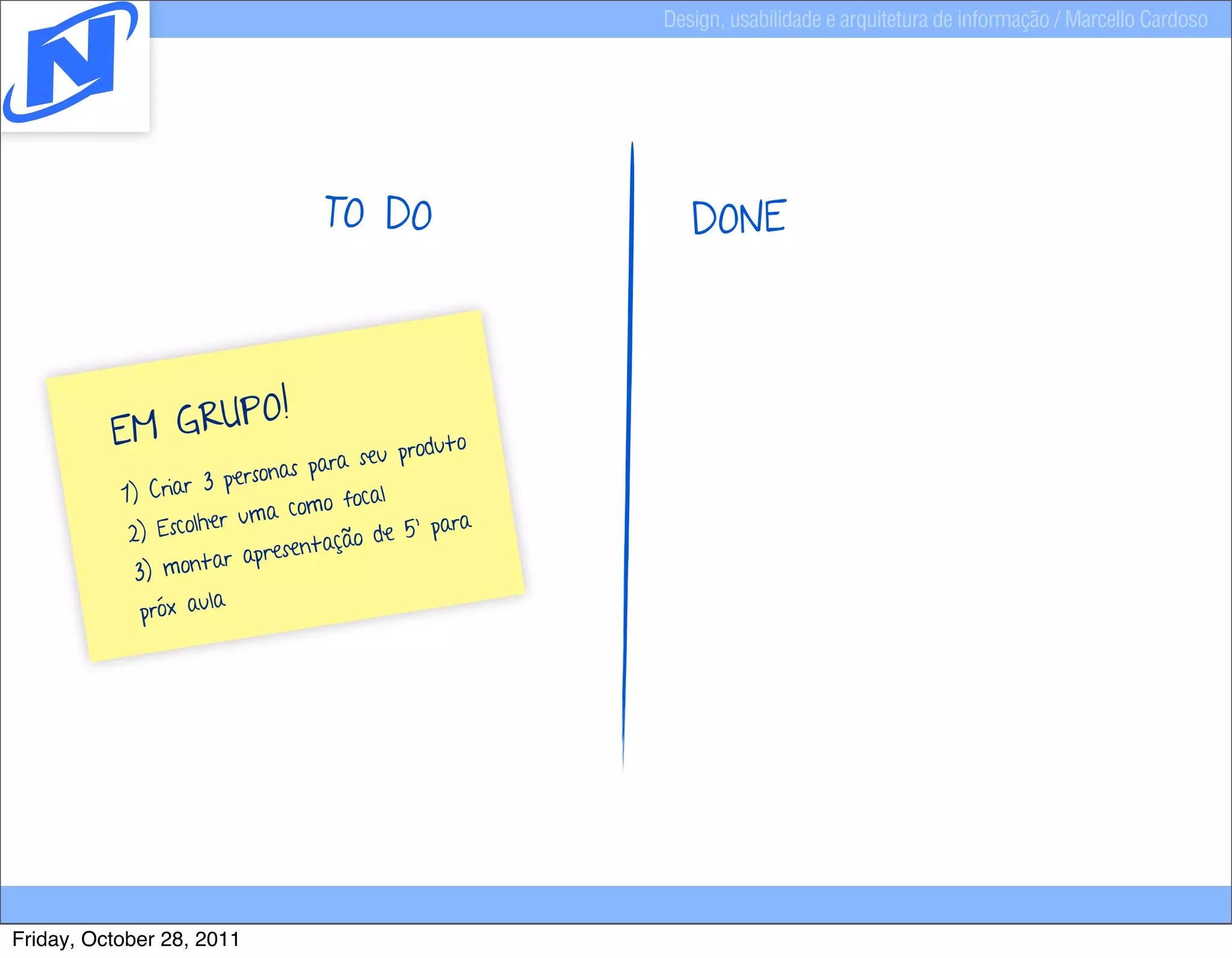 Design, usabilidade e arquitetura de informação / Marcello Cardoso




                                    TO DO                    DONE



                   O!
          E M GRUP                           ro d u t o
                                 pa ra seu p
                        personas
           1)  Criar 3
                                   o focal
                      er  uma com                     a
            2) Escolh                     e 5’ par
                               entação d
                      ar apres
             3) mont
              próx aula




Friday, October 28, 2011
 