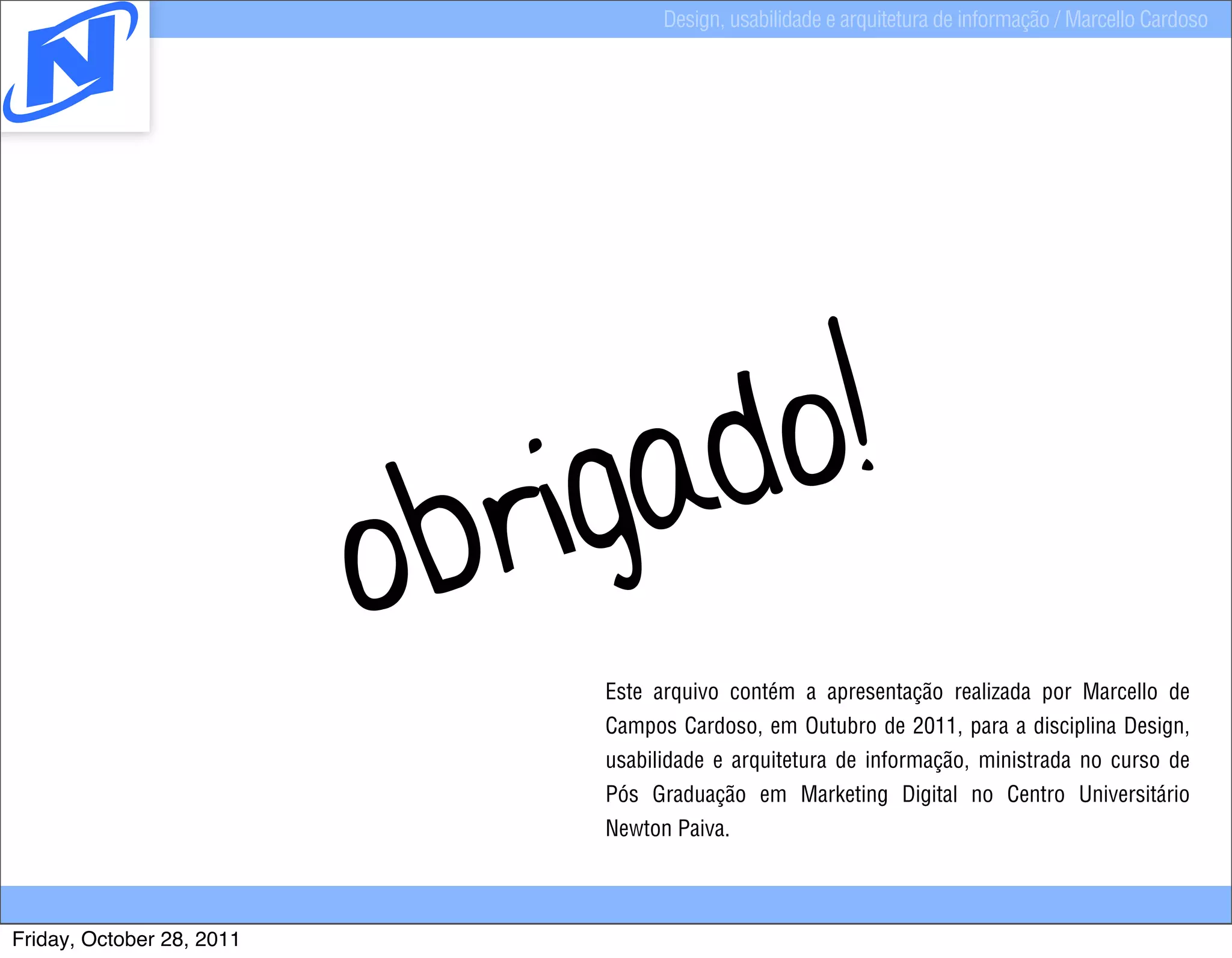 Design, usabilidade e arquitetura de informação / Marcello Cardoso




                                  igad o!
                           o br
                                   Este arquivo contém a apresentação realizada por Marcello de
                                   Campos Cardoso, em Outubro de 2011, para a disciplina Design,
                                   usabilidade e arquitetura de informação, ministrada no curso de
                                   Pós Graduação em Marketing Digital no Centro Universitário
                                   Newton Paiva.



Friday, October 28, 2011
 