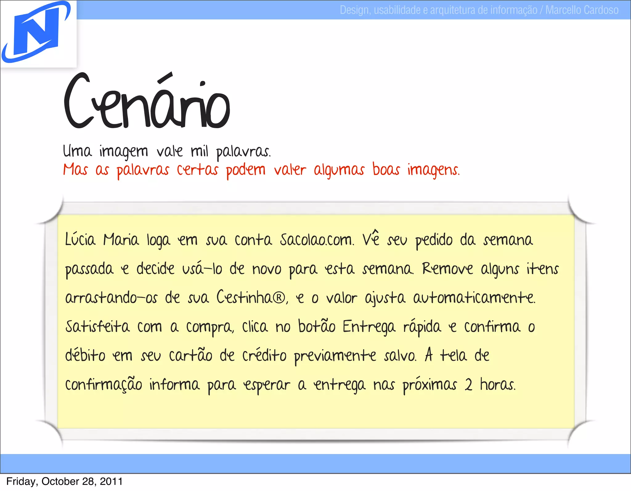 Design, usabilidade e arquitetura de informação / Marcello Cardoso




           Cenário
           Uma imagem vale mil palavras.
           Mas as palavras certas podem valer algumas boas imagens.



            Lúcia Maria loga em sua conta Sacolao.com. Vê seu pedido da semana
            passada e decide usá-lo de novo para esta semana. Remove alguns itens
            arrastando-os de sua Cestinha®, e o valor ajusta automaticamente.
            Satisfeita com a compra, clica no botão Entrega rápida e confirma o
            débito em seu cartão de crédito previamente salvo. A tela de
            confirmação informa para esperar a entrega nas próximas 2 horas.




Friday, October 28, 2011
 