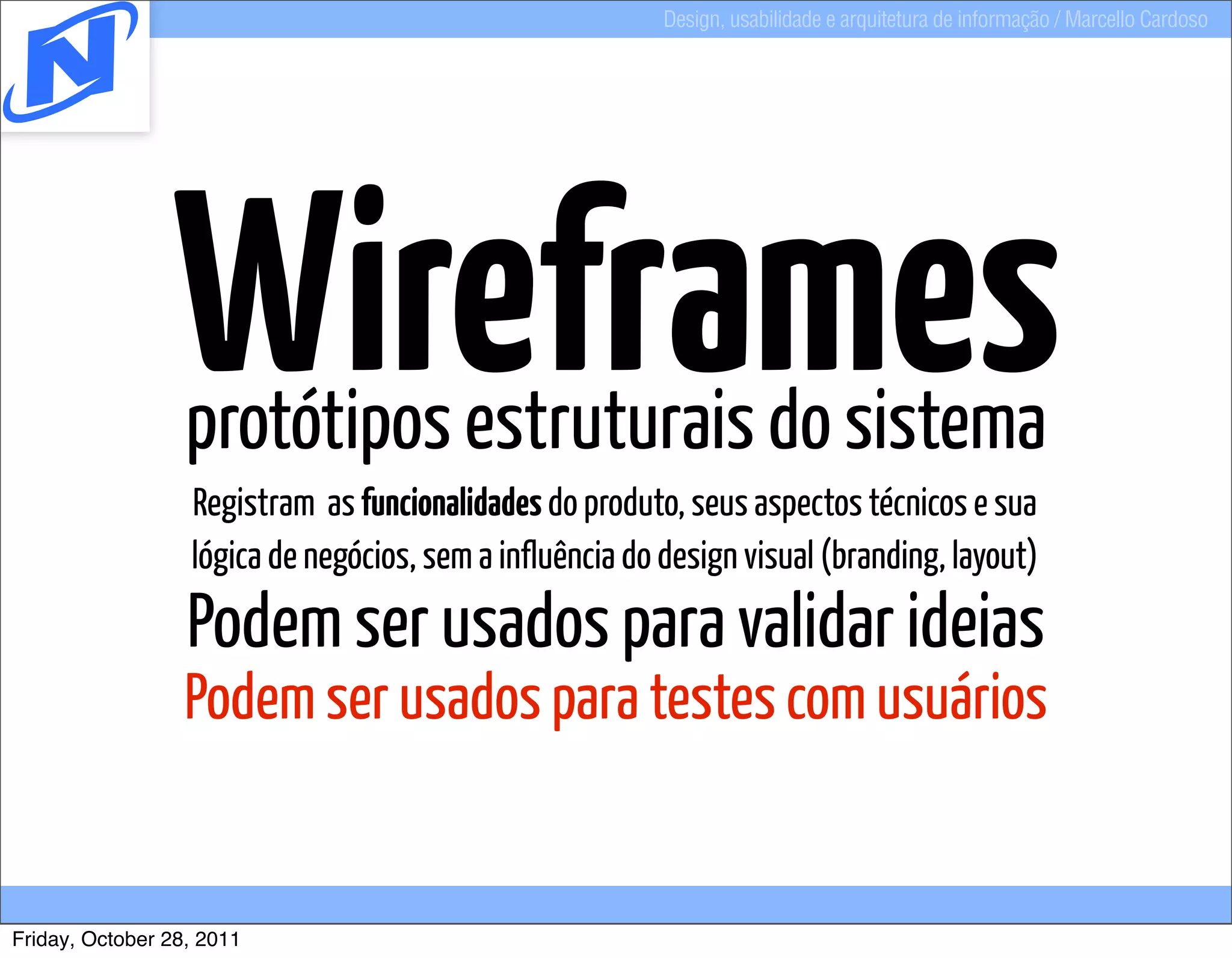 Design, usabilidade e arquitetura de informação / Marcello Cardoso




                Wireframes
                  protótipos estruturais do sistema
                  Registram as funcionalidades do produto, seus aspectos técnicos e sua
                  lógica de negócios, sem a influência do design visual (branding, layout)
                  Podem ser usados para validar ideias
                  Podem ser usados para testes com usuários


Friday, October 28, 2011
 