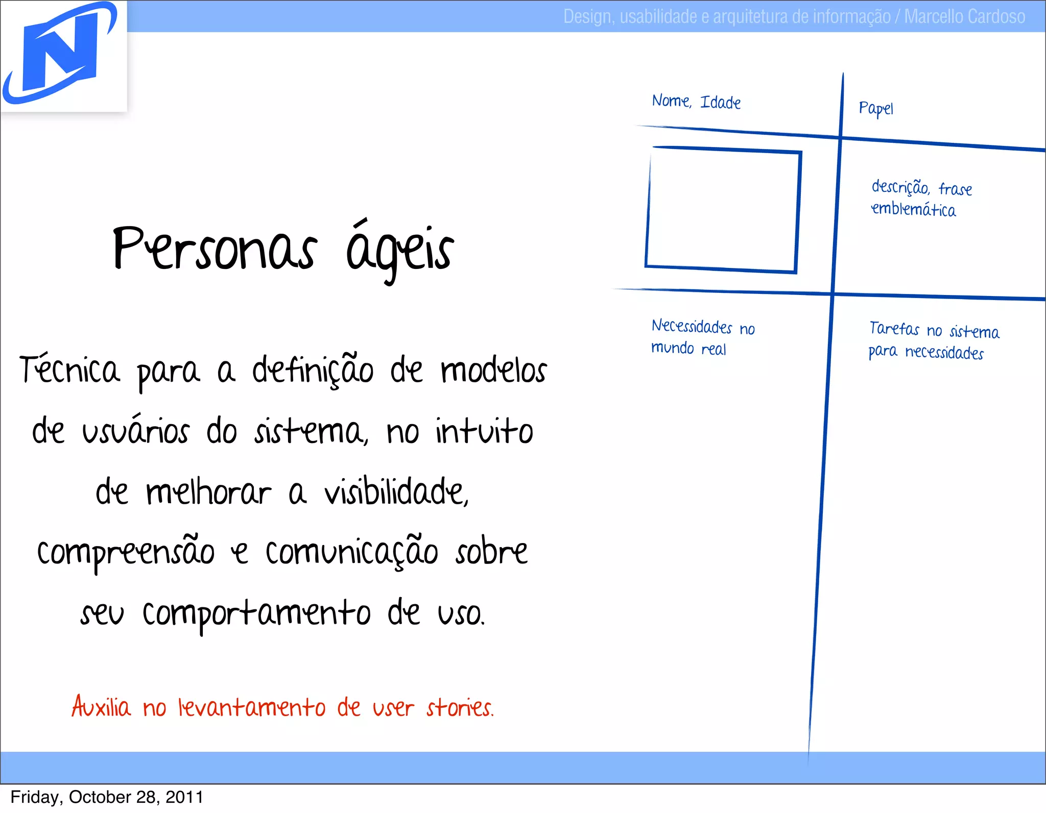 Design, usabilidade e arquitetura de informação / Marcello Cardoso



                                                              Nome, Idade                   Papel



                                                                                             descrição, frase



            Personas ágeis
                                                                                             emblemática




                                                              Necessidades no                Tarefas no sistema
                                                              mundo real                     para necessidades
 Técnica para a definição de modelos
  de usuários do sistema, no intuito
          de melhorar a visibilidade,
   compreensão e comunicação sobre
        seu comportamento de uso.

       Auxilia no levantamento de user stories.


Friday, October 28, 2011
 