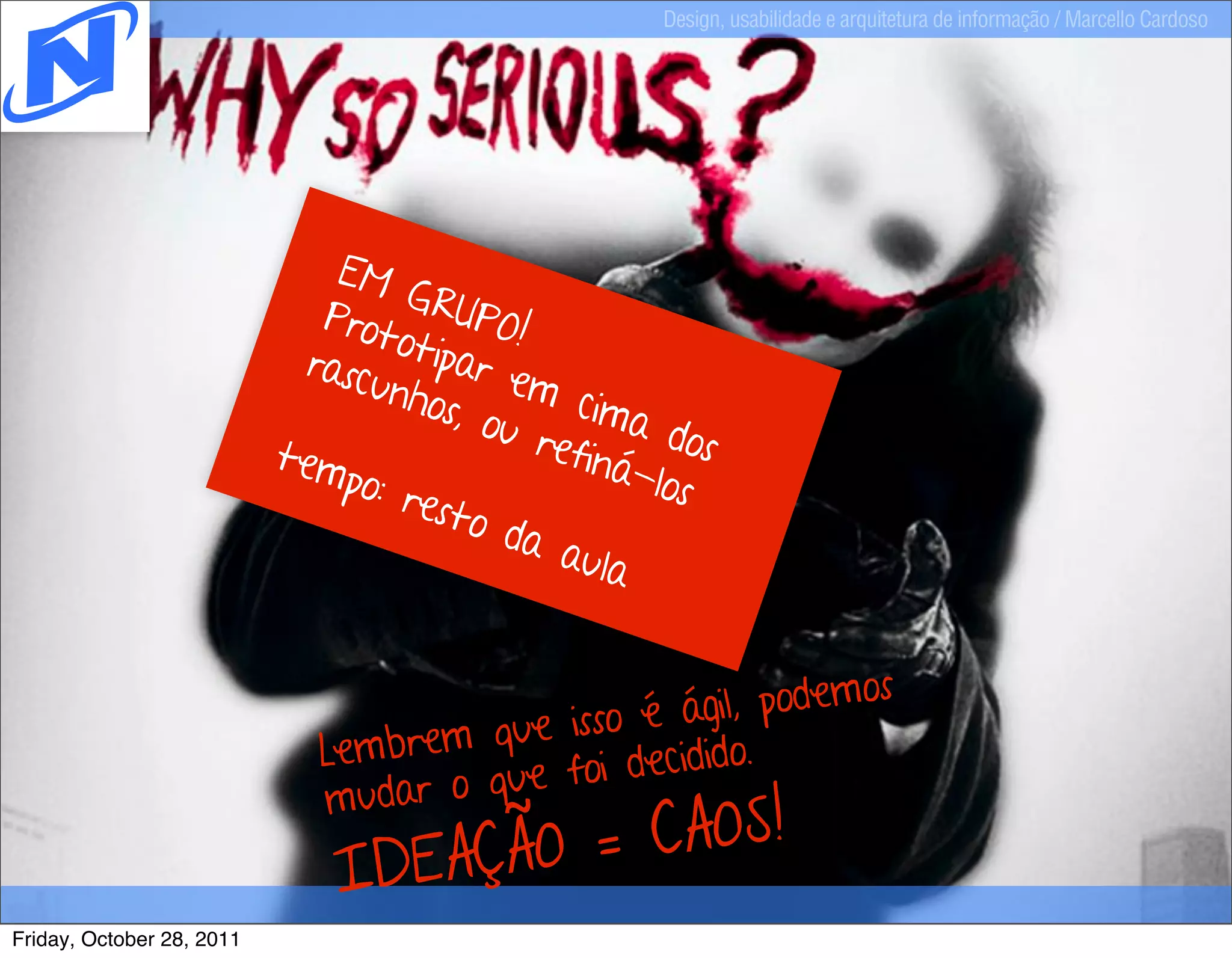 Design, usabilidade e arquitetura de informação / Marcello Cardoso




                               EM
                                    G
                              Prot RUPO!
                                   o
                             rasc tipar e
                                 unho       m
                                       s, ou cima
                           tem               refin dos
                               po: r              á-lo
                                     esto              s
                                           da a
                                                ula


                                                              os
                                                é  ágil, podem
                              Lembrem que isso idido.
                                               dec
                              mudar  o que foi

                                 DEAÇÃO = CAOS!
                               I
Friday, October 28, 2011
 