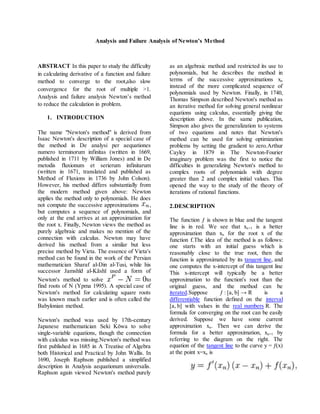 Analysis and Failure Analysis of Newton’s Method
ABSTRACT In this paper to study the difficulty
in calculating derivative of a function and failure
method to converge to the root,also slow
convergence for the root of multiple >1.
Analysis and failure analysis Newton’s method
to reduce the calculation in problem.
1. INTRODUCTION
The name "Newton's method" is derived from
Isaac Newton's description of a special case of
the method in De analysi per aequationes
numero terminorum infinitas (written in 1669,
published in 1711 by William Jones) and in De
metodis fluxionum et serierum infinitarum
(written in 1671, translated and published as
Method of Fluxions in 1736 by John Colson).
However, his method differs substantially from
the modern method given above: Newton
applies the method only to polynomials. He does
not compute the successive approximations ,
but computes a sequence of polynomials, and
only at the end arrives at an approximation for
the root x. Finally, Newton views the method as
purely algebraic and makes no mention of the
connection with calculus. Newton may have
derived his method from a similar but less
precise method by Vieta. The essence of Vieta's
method can be found in the work of the Persian
mathematician Sharaf al-Din al-Tusi, while his
successor Jamshīd al-Kāshī used a form of
Newton's method to solve to
find roots of N (Ypma 1995). A special case of
Newton's method for calculating square roots
was known much earlier and is often called the
Babylonian method.
Newton's method was used by 17th-century
Japanese mathematician Seki Kōwa to solve
single-variable equations, though the connection
with calculus was missing.Newton's method was
first published in 1685 in A Treatise of Algebra
both Historical and Practical by John Wallis. In
1690, Joseph Raphson published a simplified
description in Analysis aequationum universalis.
Raphson again viewed Newton's method purely
as an algebraic method and restricted its use to
polynomials, but he describes the method in
terms of the successive approximations xn
instead of the more complicated sequence of
polynomials used by Newton. Finally, in 1740,
Thomas Simpson described Newton's method as
an iterative method for solving general nonlinear
equations using calculus, essentially giving the
description above. In the same publication,
Simpson also gives the generalization to systems
of two equations and notes that Newton's
method can be used for solving optimization
problems by setting the gradient to zero.Arthur
Cayley in 1879 in The Newton-Fourier
imaginary problem was the first to notice the
difficulties in generalizing Newton's method to
complex roots of polynomials with degree
greater than 2 and complex initial values. This
opened the way to the study of the theory of
iterations of rational functions.
2.DESCRIPTION
The function ƒ is shown in blue and the tangent
line is in red. We see that xn+1 is a better
approximation than xn for the root x of the
function f.The idea of the method is as follows:
one starts with an initial guess which is
reasonably close to the true root, then the
function is approximated by its tangent line, and
one computes the x-intercept of this tangent line
This x-intercept will typically be a better
approximation to the function's root than the
original guess, and the method can be
iterated.Suppose ƒ : [a, b] → R is a
differentiable function defined on the interval
[a, b] with values in the real numbers R. The
formula for converging on the root can be easily
derived. Suppose we have some current
approximation xn. Then we can derive the
formula for a better approximation, xn+1 by
referring to the diagram on the right. The
equation of the tangent line to the curve y = ƒ(x)
at the point x=xn is
 