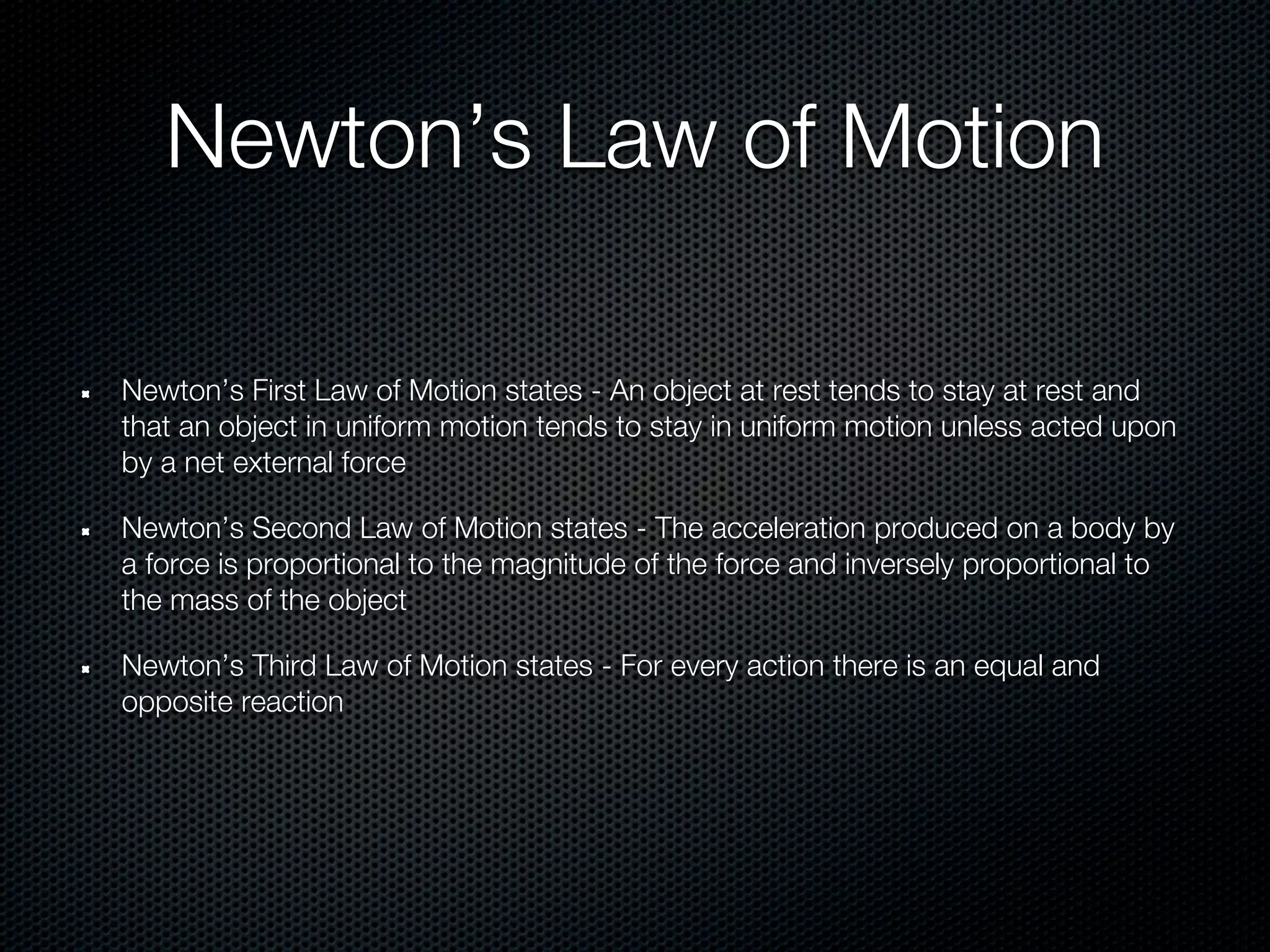 Newton’s Law of Motion

Newton’s First Law of Motion states - An object at rest tends to stay at rest and
that an object in uniform motion tends to stay in uniform motion unless acted upon
by a net external force

Newton’s Second Law of Motion states - The acceleration produced on a body by
a force is proportional to the magnitude of the force and inversely proportional to
the mass of the object

Newton’s Third Law of Motion states - For every action there is an equal and
opposite reaction
 