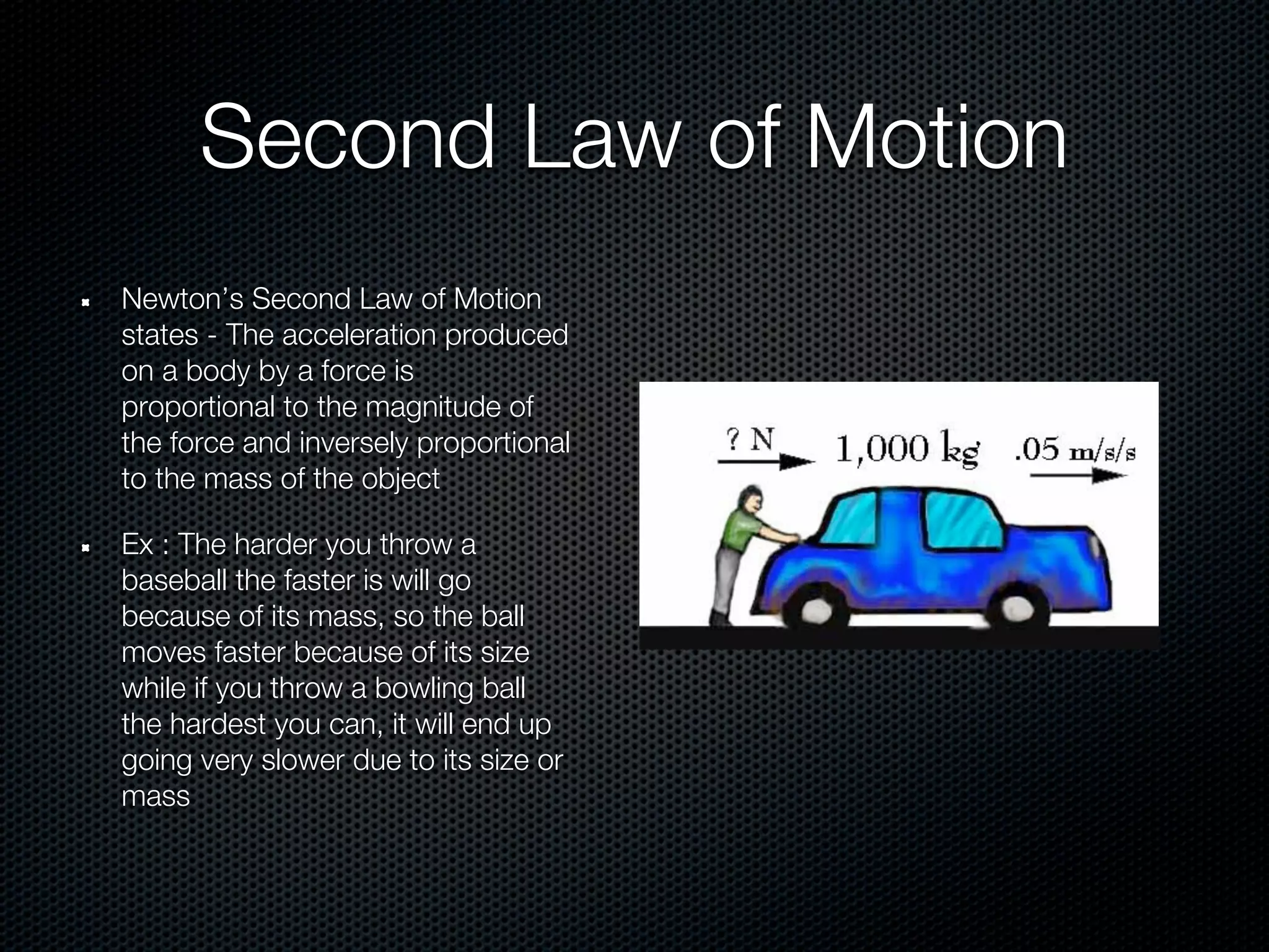 Second Law of Motion
Newton’s Second Law of Motion
states - The acceleration produced
on a body by a force is
proportional to the magnitude of
the force and inversely proportional
to the mass of the object

Ex : The harder you throw a
baseball the faster is will go
because of its mass, so the ball
moves faster because of its size
while if you throw a bowling ball
the hardest you can, it will end up
going very slower due to its size or
mass
 