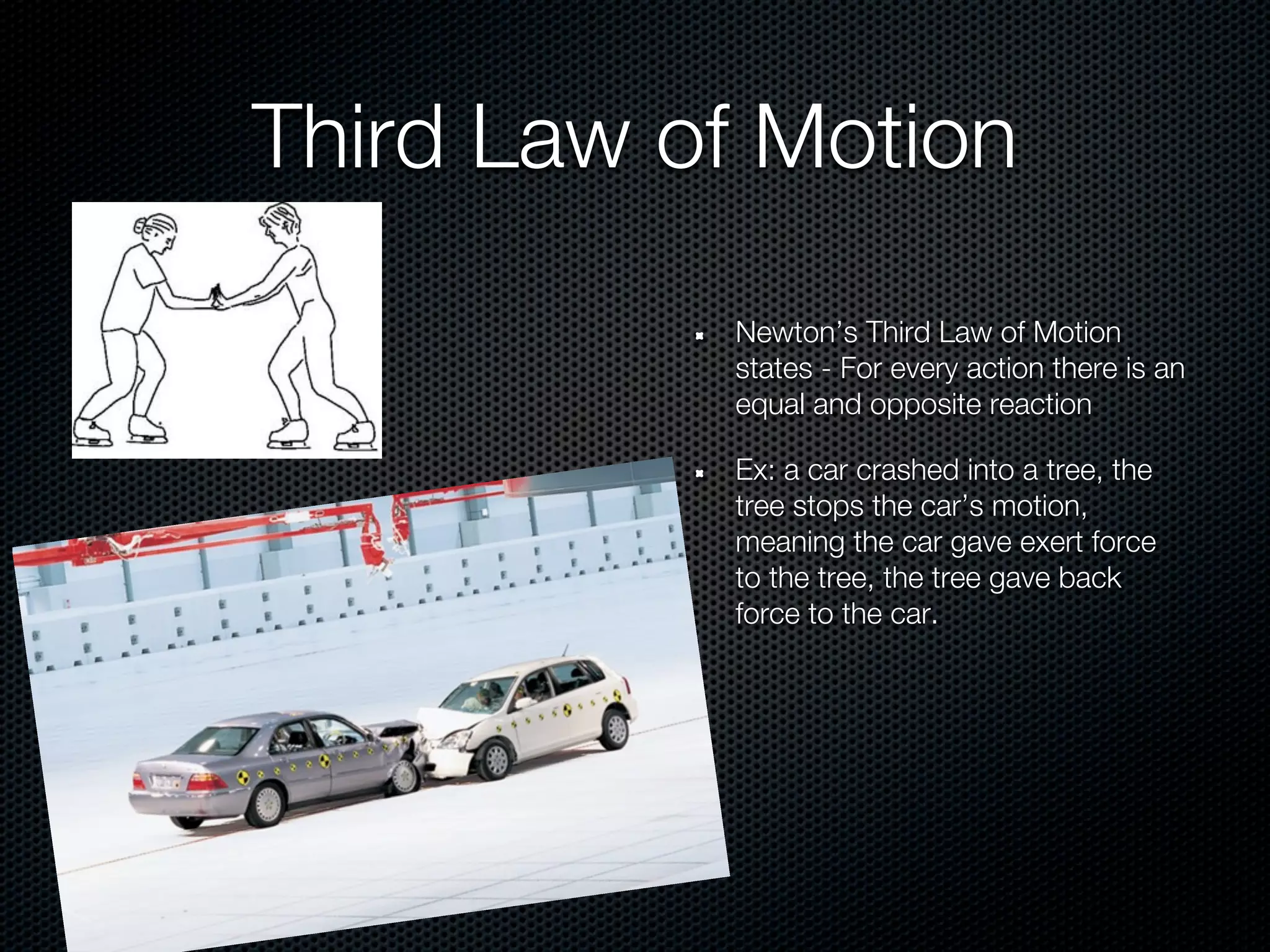 Third Law of Motion
           Newton’s Third Law of Motion
           states - For every action there is an
           equal and opposite reaction

           Ex: a car crashed into a tree, the
           tree stops the car’s motion,
           meaning the car gave exert force
           to the tree, the tree gave back
           force to the car.
 