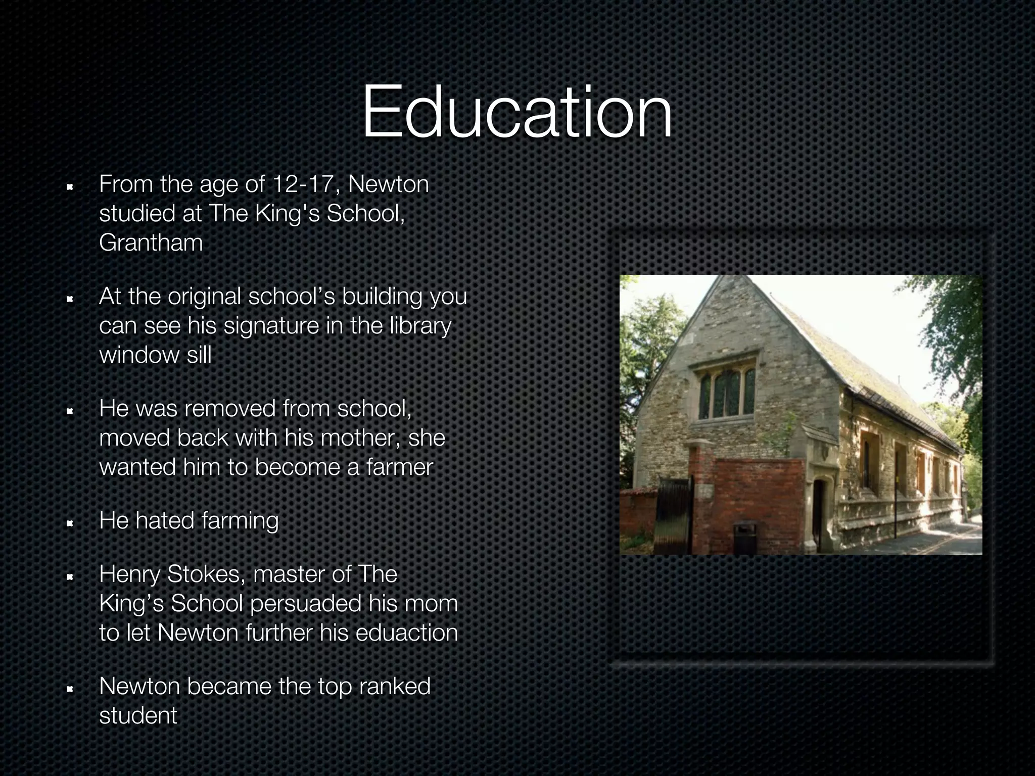 Education
From the age of 12-17, Newton
studied at The King's School,
Grantham

At the original school’s building you
can see his signature in the library
window sill

He was removed from school,
moved back with his mother, she
wanted him to become a farmer

He hated farming

Henry Stokes, master of The
King’s School persuaded his mom
to let Newton further his eduaction

Newton became the top ranked
student
 