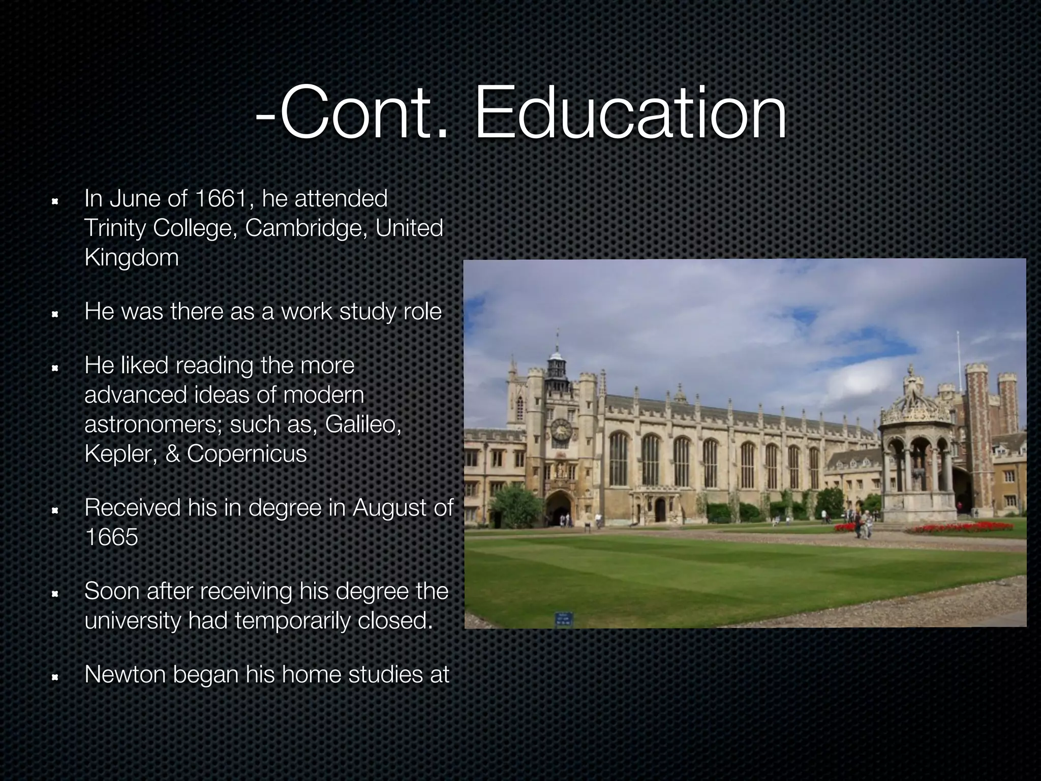 -Cont. Education
In June of 1661, he attended
Trinity College, Cambridge, United
Kingdom

He was there as a work study role

He liked reading the more
advanced ideas of modern
astronomers; such as, Galileo,
Kepler, & Copernicus

Received his in degree in August of
1665

Soon after receiving his degree the
university had temporarily closed.

Newton began his home studies at
 