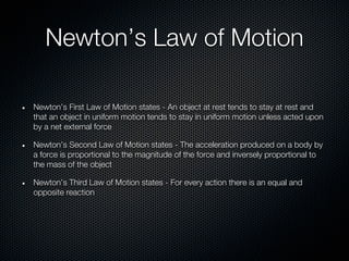 Newton’s Law of Motion

Newton’s First Law of Motion states - An object at rest tends to stay at rest and
that an object in uniform motion tends to stay in uniform motion unless acted upon
by a net external force

Newton’s Second Law of Motion states - The acceleration produced on a body by
a force is proportional to the magnitude of the force and inversely proportional to
the mass of the object

Newton’s Third Law of Motion states - For every action there is an equal and
opposite reaction
 