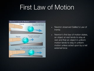 First Law of Motion

            Newton observed Galileo’s Law of
            Inertia

            Newton’s first law of motion states,
            an object at rest tends to stay at
            rest and that an object in uniform
            motion tends to stay in uniform
            motion unless acted upon by a net
            external force
 