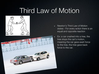 Third Law of Motion
           Newton’s Third Law of Motion
           states - For every action there is an
           equal and opposite reaction

           Ex: a car crashed into a tree, the
           tree stops the car’s motion,
           meaning the car gave exert force
           to the tree, the tree gave back
           force to the car.
 