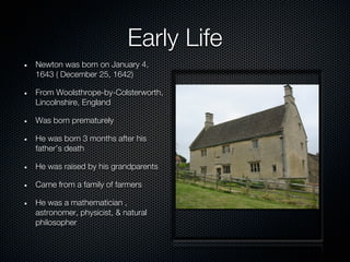Early Life
Newton was born on January 4,
1643 ( December 25, 1642)

From Woolsthrope-by-Colsterworth,
Lincolnshire, England

Was born prematurely

He was born 3 months after his
father’s death

He was raised by his grandparents

Came from a family of farmers

He was a mathematician ,
astronomer, physicist, & natural
philosopher
 