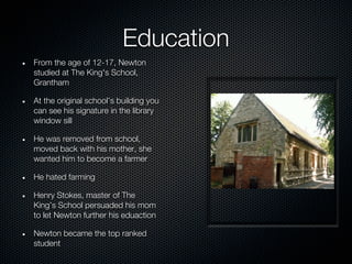 Education
From the age of 12-17, Newton
studied at The King's School,
Grantham

At the original school’s building you
can see his signature in the library
window sill

He was removed from school,
moved back with his mother, she
wanted him to become a farmer

He hated farming

Henry Stokes, master of The
King’s School persuaded his mom
to let Newton further his eduaction

Newton became the top ranked
student
 