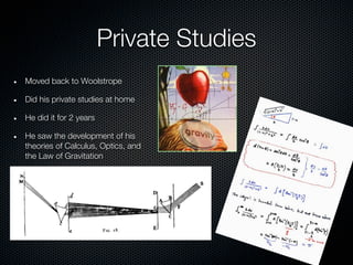 Private Studies
Moved back to Woolstrope

Did his private studies at home

He did it for 2 years

He saw the development of his
theories of Calculus, Optics, and
the Law of Gravitation
 