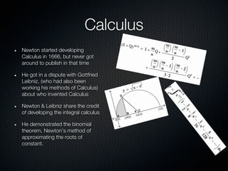 Calculus
Newton started developing
Calculus in 1666, but never got
around to publish in that time

He got in a dispute with Gottfried
Leibniz, (who had also been
working his methods of Calculus)
about who invented Calculus

Newton & Leibniz share the credit
of developing the integral calculus

He demonstrated the binomial
theorem, Newton’s method of
approximating the roots of
constant.
 
