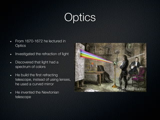 Optics
From 1670-1672 he lectured in
Optics

Investigated the refraction of light

Discovered that light had a
spectrum of colors

He build the first refracting
telescope, instead of using lenses,
he used a curved mirror

He invented the Newtonian
telescope
 