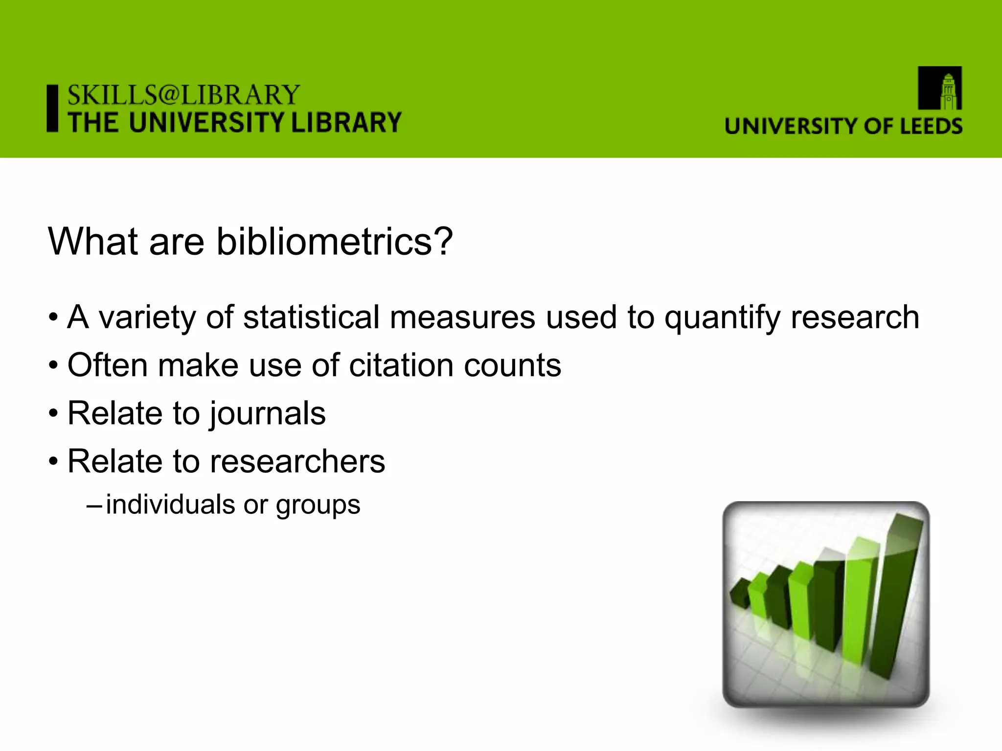 What are bibliometrics?
• A variety of statistical measures used to quantify research
• Often make use of citation counts
• Relate to journals
• Relate to researchers
  – individuals or groups
 
