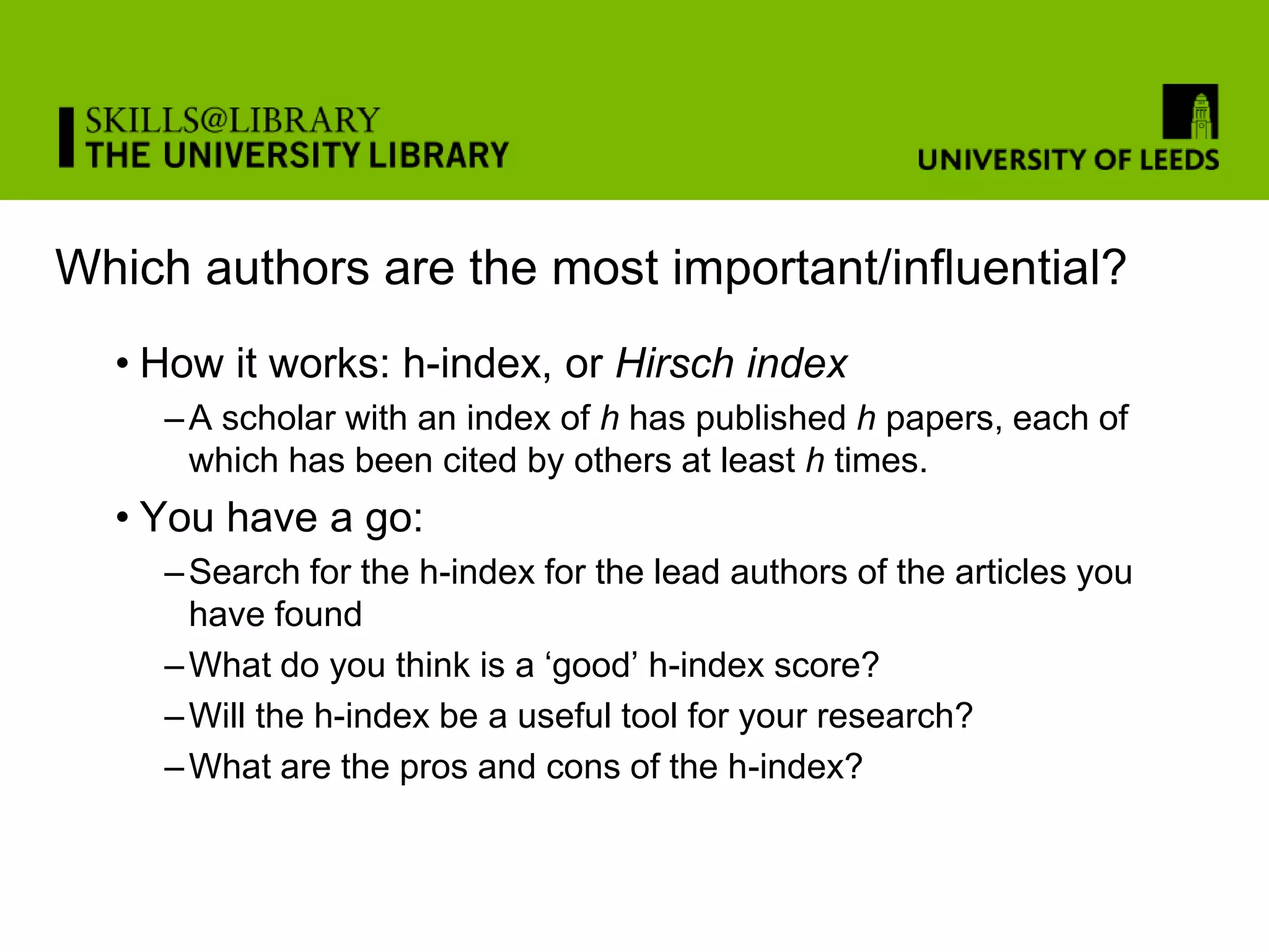Which authors are the most important/influential?
  • How it works: h-index, or Hirsch index
     – A scholar with an index of h has published h papers, each of
       which has been cited by others at least h times.
  • You have a go:
     – Search for the h-index for the lead authors of the articles you
       have found
     – What do you think is a ‘good’ h-index score?
     – Will the h-index be a useful tool for your research?
     – What are the pros and cons of the h-index?
 