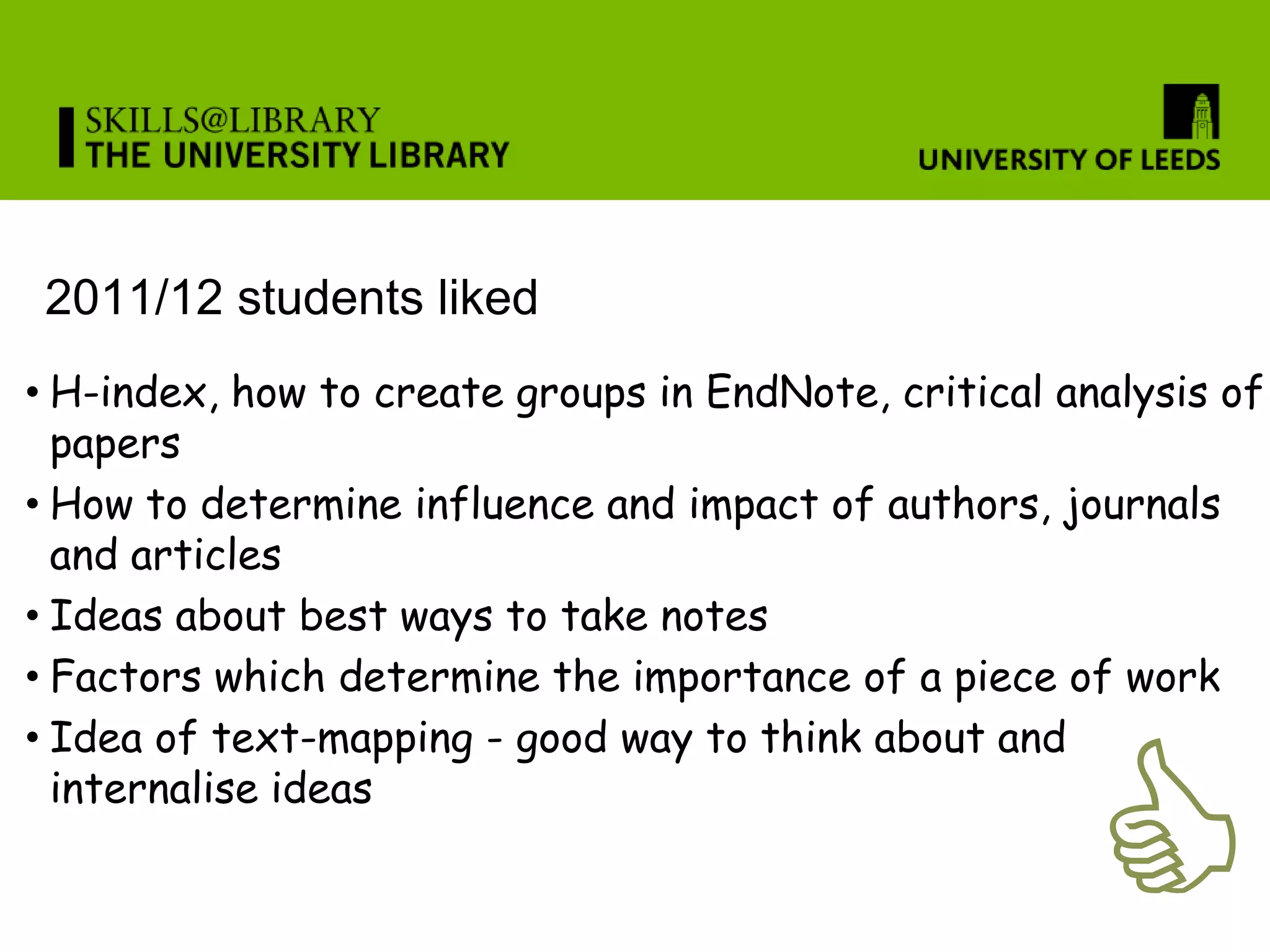 2011/12 students liked
• H-index, how to create groups in EndNote, critical analysis of
  papers
• How to determine influence and impact of authors, journals
  and articles
• Ideas about best ways to take notes
• Factors which determine the importance of a piece of work




                                                      C
• Idea of text-mapping - good way to think about and
  internalise ideas
 