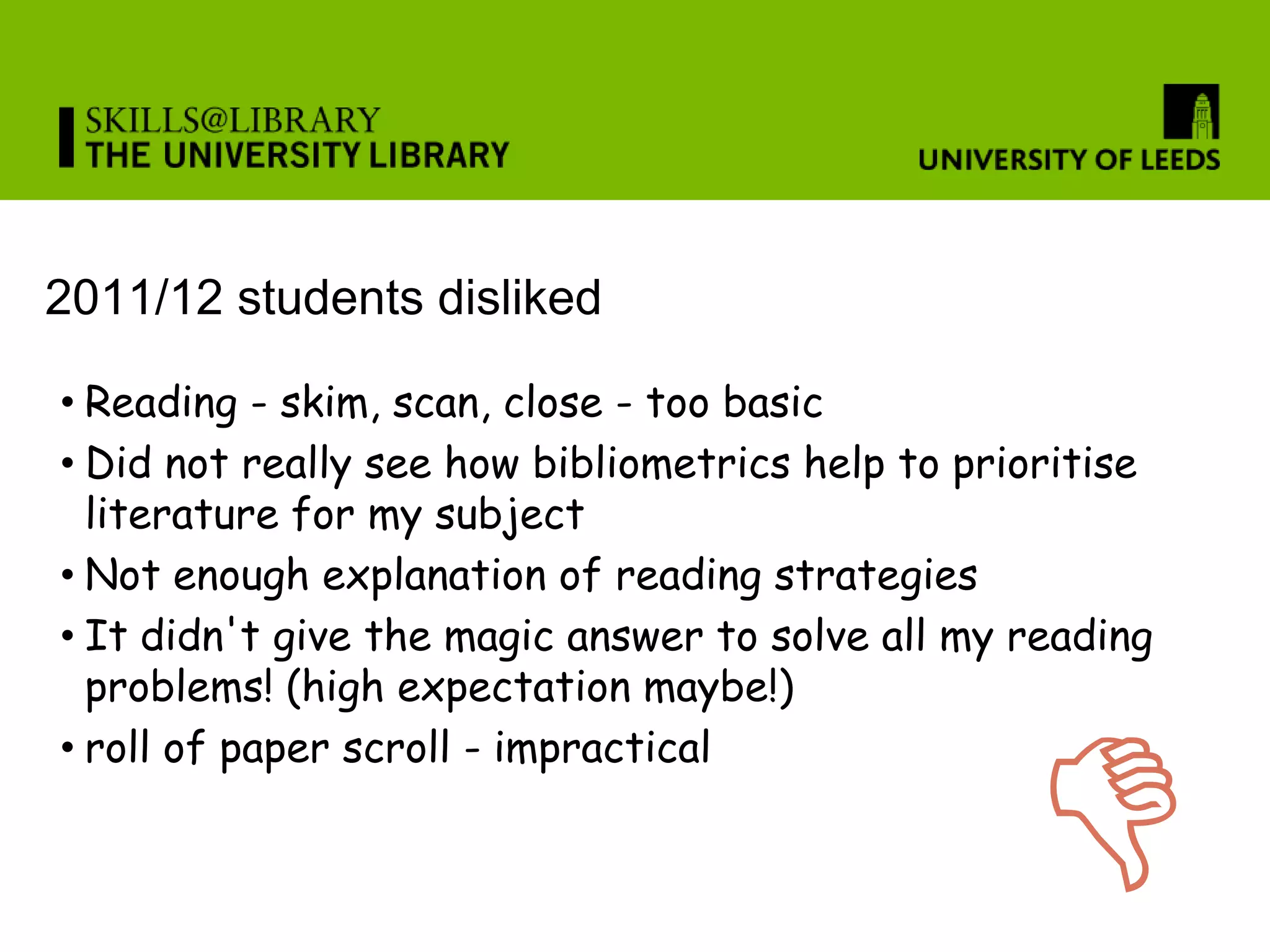 2011/12 students disliked

• Reading - skim, scan, close - too basic
• Did not really see how bibliometrics help to prioritise
  literature for my subject
• Not enough explanation of reading strategies
• It didn't give the magic answer to solve all my reading
  problems! (high expectation maybe!)



                                                  D
• roll of paper scroll - impractical
 