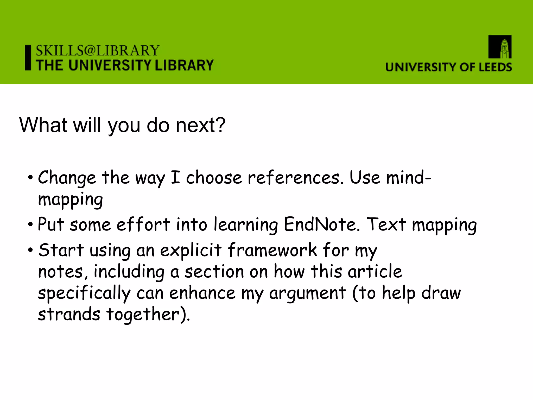 What will you do next?

• Change the way I choose references. Use mind-
  mapping
• Put some effort into learning EndNote. Text mapping
• Start using an explicit framework for my
  notes, including a section on how this article
  specifically can enhance my argument (to help draw
  strands together).
 