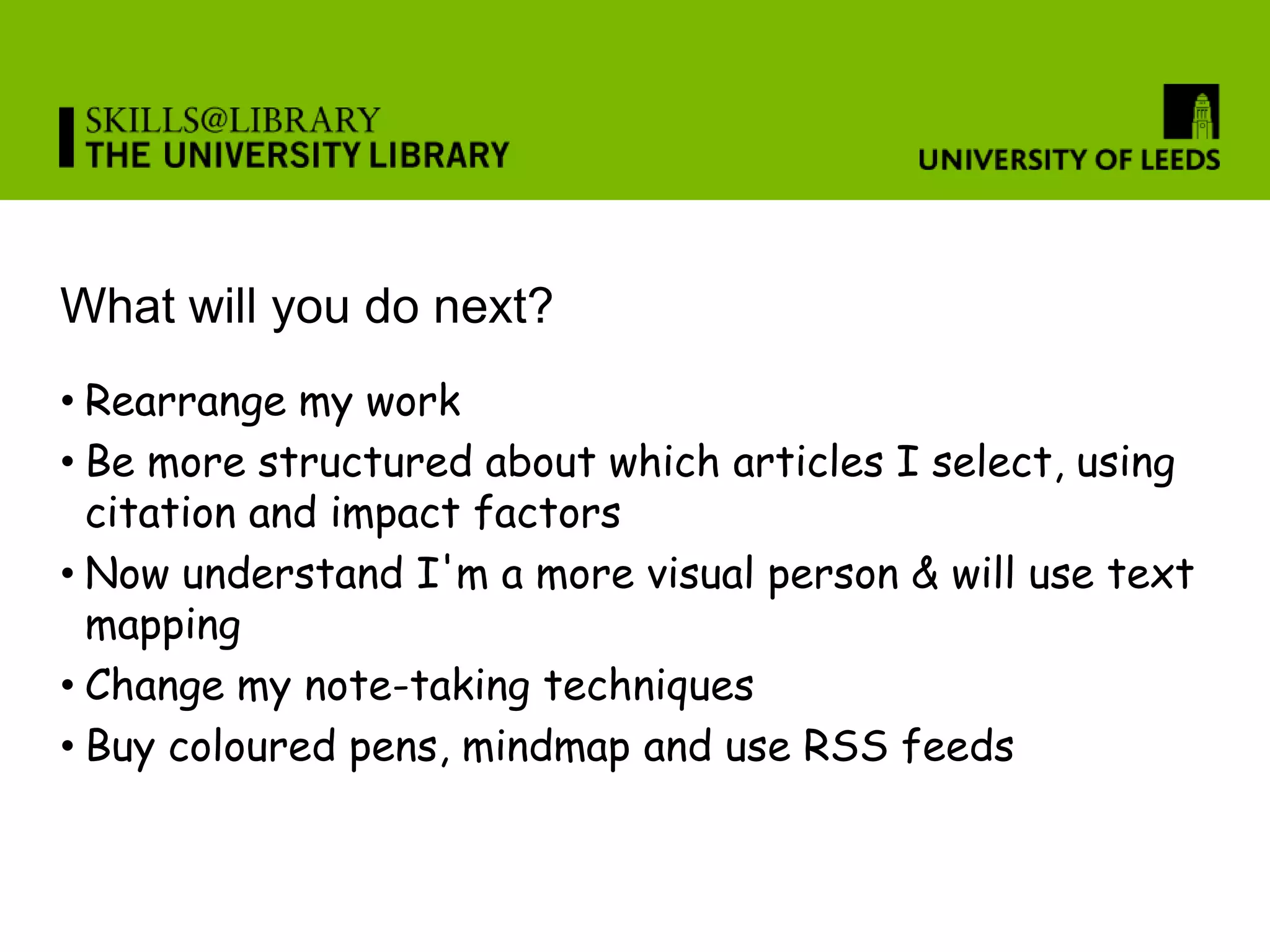 What will you do next?
• Rearrange my work
• Be more structured about which articles I select, using
  citation and impact factors
• Now understand I'm a more visual person & will use text
  mapping
• Change my note-taking techniques
• Buy coloured pens, mindmap and use RSS feeds
 