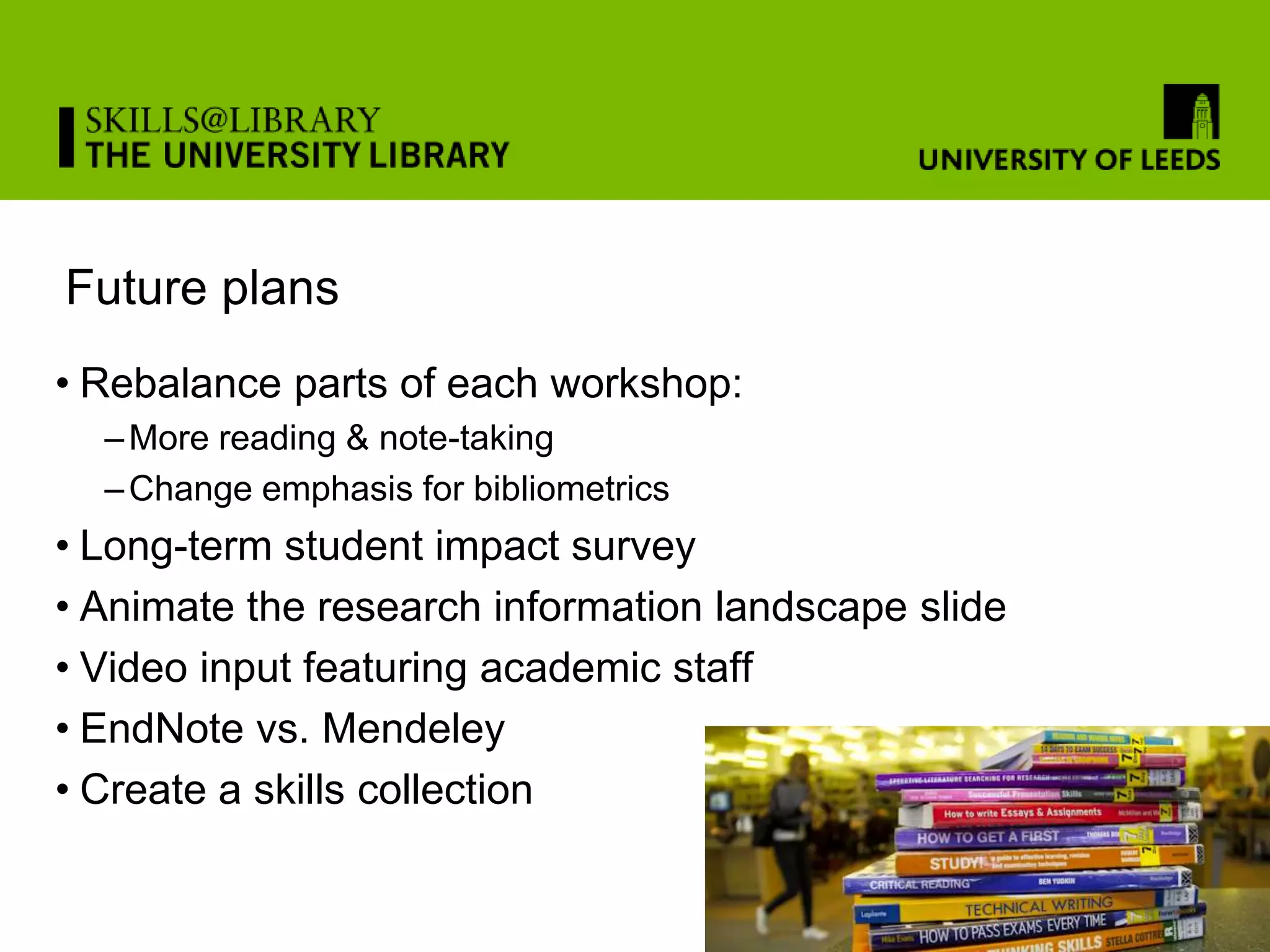 Future plans
• Rebalance parts of each workshop:
  – More reading & note-taking
  – Change emphasis for bibliometrics
• Long-term student impact survey
• Animate the research information landscape slide
• Video input featuring academic staff
• EndNote vs. Mendeley
• Create a skills collection
 