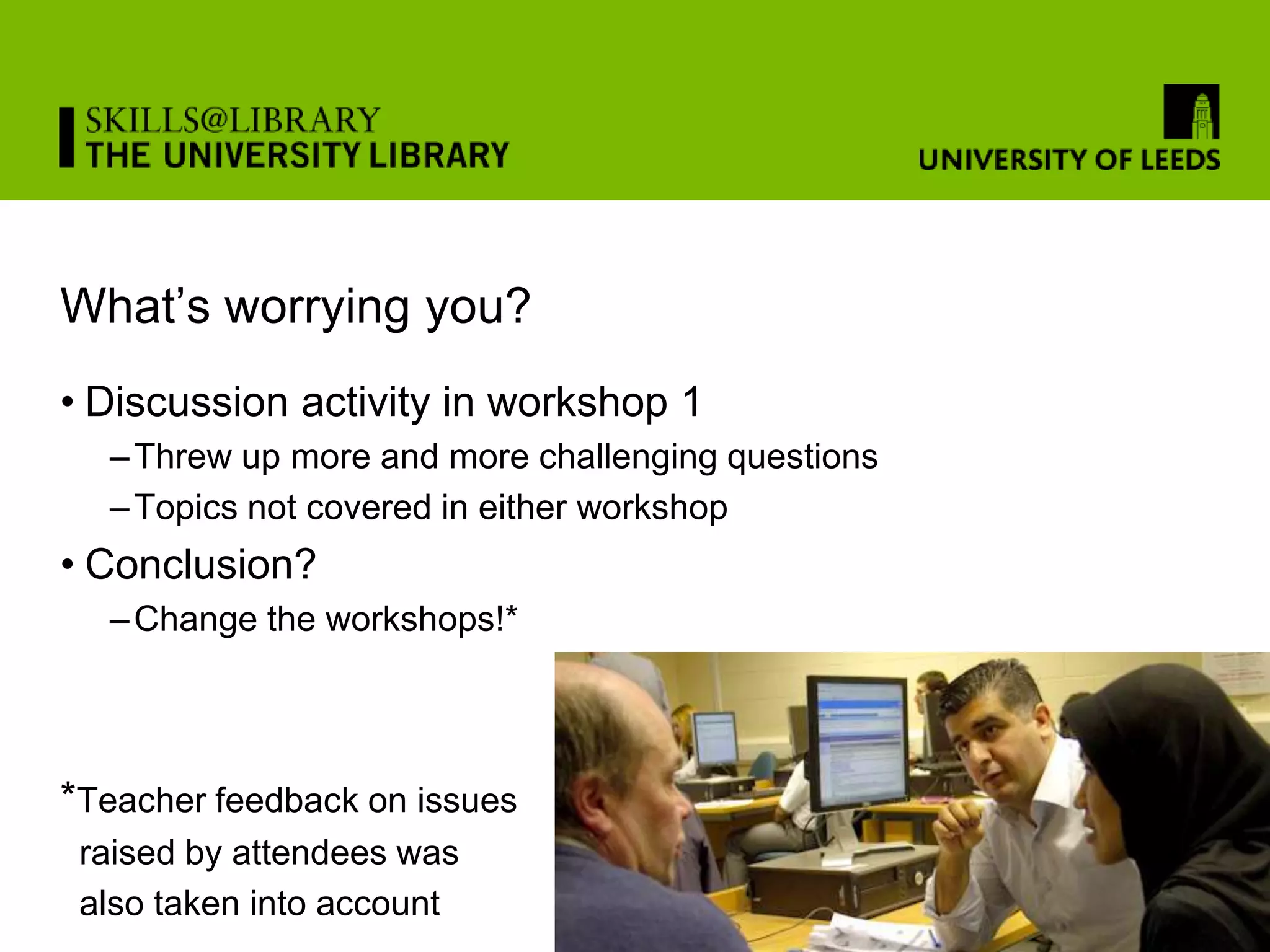 What’s worrying you?
• Discussion activity in workshop 1
  – Threw up more and more challenging questions
  – Topics not covered in either workshop
• Conclusion?
  – Change the workshops!*




*Teacher feedback on issues
 raised by attendees was
 also taken into account
 