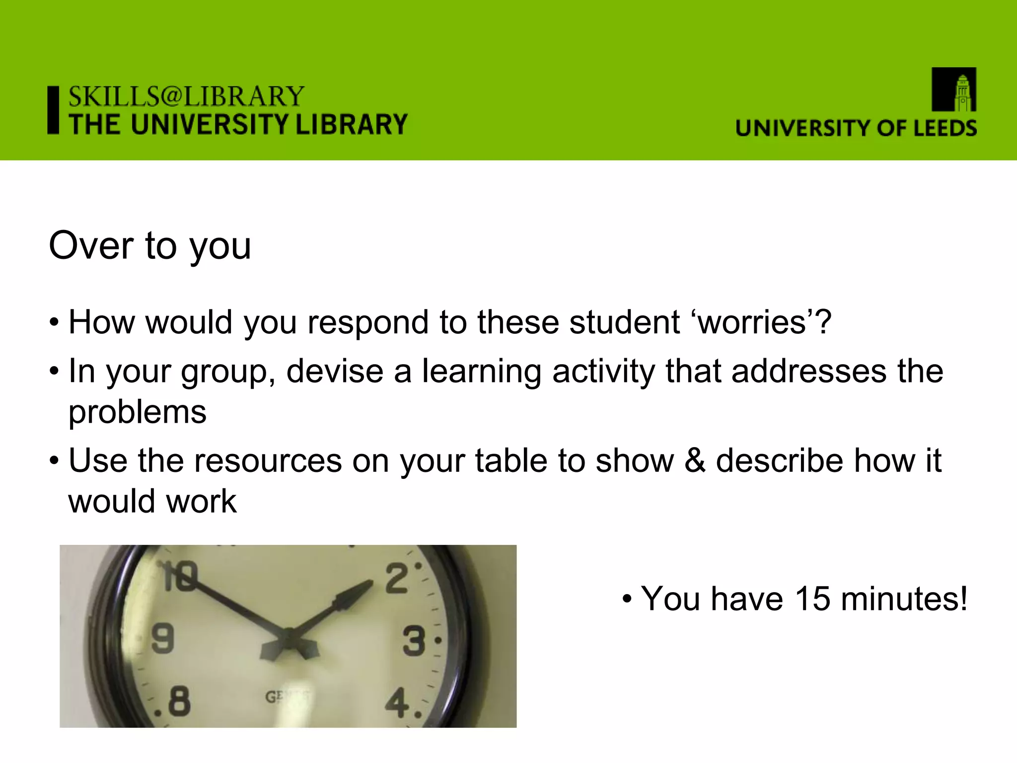 Over to you
• How would you respond to these student ‘worries’?
• In your group, devise a learning activity that addresses the
  problems
• Use the resources on your table to show & describe how it
  would work

                                       • You have 15 minutes!
 