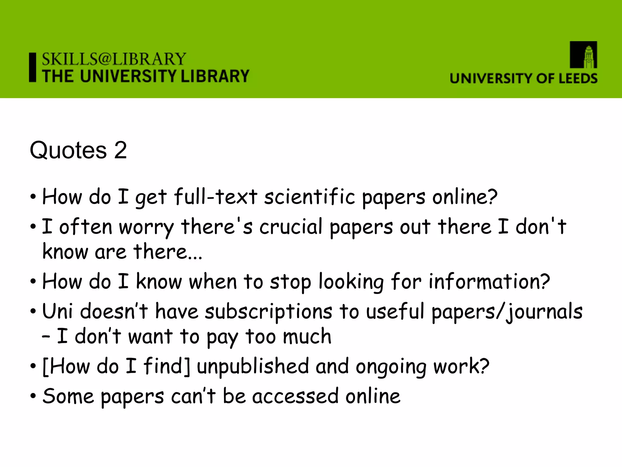 Quotes 2
• How do I get full-text scientific papers online?
• I often worry there's crucial papers out there I don't
  know are there...
• How do I know when to stop looking for information?
• Uni doesn’t have subscriptions to useful papers/journals
  – I don’t want to pay too much
• [How do I find] unpublished and ongoing work?
• Some papers can’t be accessed online
 
