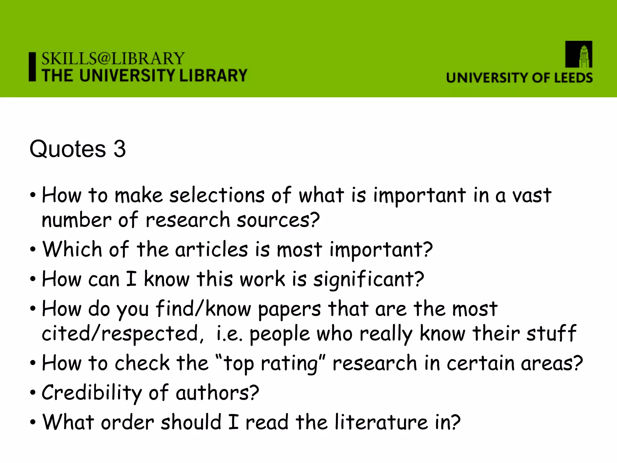 Quotes 3
• How to make selections of what is important in a vast
  number of research sources?
• Which of the articles is most important?
• How can I know this work is significant?
• How do you find/know papers that are the most
  cited/respected, i.e. people who really know their stuff
• How to check the “top rating” research in certain areas?
• Credibility of authors?
• What order should I read the literature in?
 